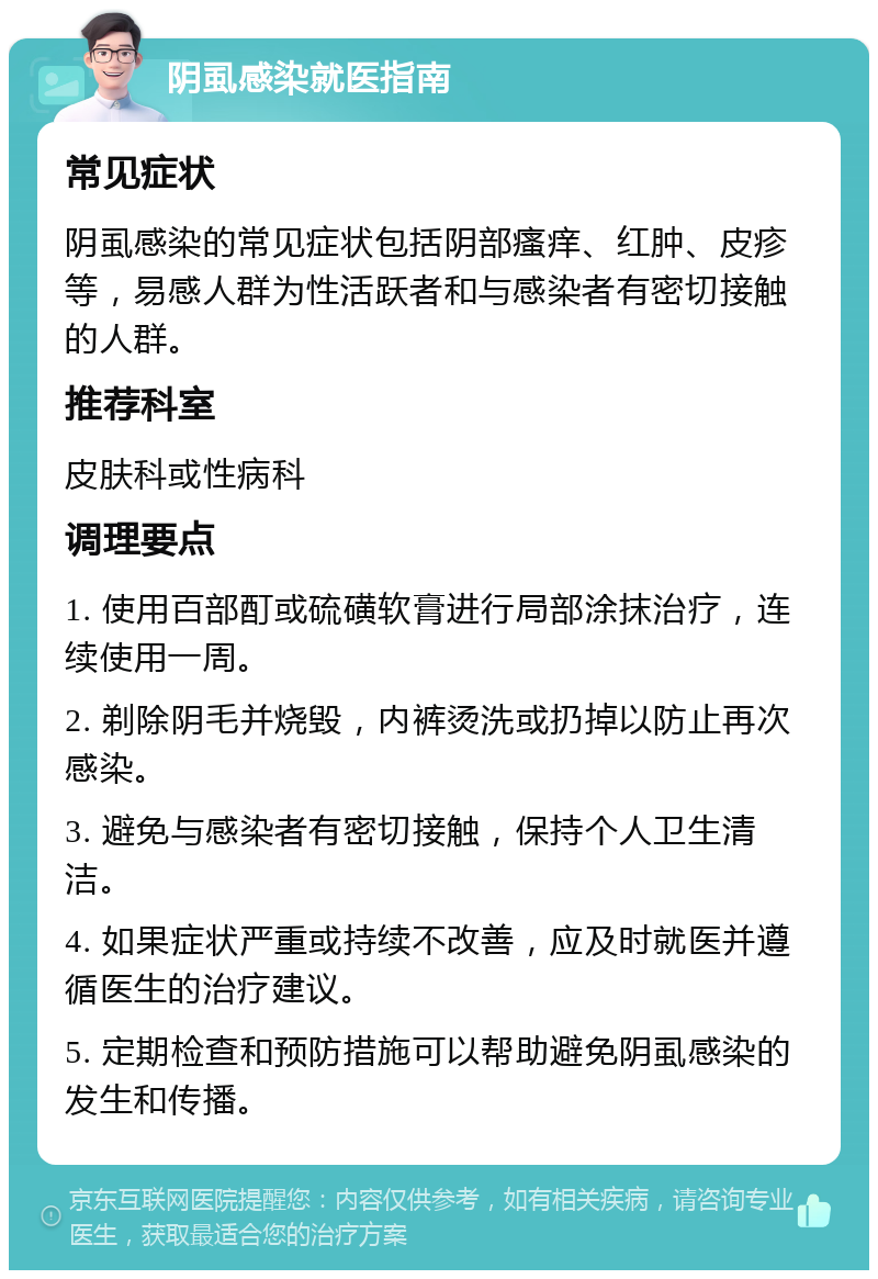 阴虱感染就医指南 常见症状 阴虱感染的常见症状包括阴部瘙痒、红肿、皮疹等，易感人群为性活跃者和与感染者有密切接触的人群。 推荐科室 皮肤科或性病科 调理要点 1. 使用百部酊或硫磺软膏进行局部涂抹治疗，连续使用一周。 2. 剃除阴毛并烧毁，内裤烫洗或扔掉以防止再次感染。 3. 避免与感染者有密切接触，保持个人卫生清洁。 4. 如果症状严重或持续不改善，应及时就医并遵循医生的治疗建议。 5. 定期检查和预防措施可以帮助避免阴虱感染的发生和传播。