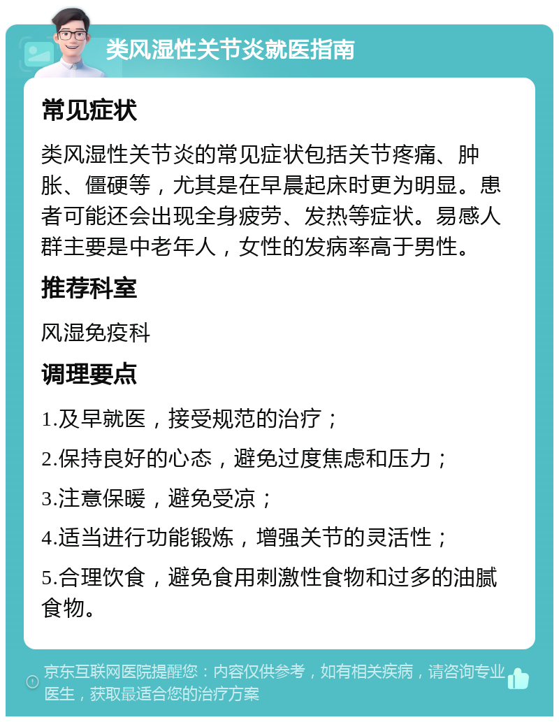 类风湿性关节炎就医指南 常见症状 类风湿性关节炎的常见症状包括关节疼痛、肿胀、僵硬等，尤其是在早晨起床时更为明显。患者可能还会出现全身疲劳、发热等症状。易感人群主要是中老年人，女性的发病率高于男性。 推荐科室 风湿免疫科 调理要点 1.及早就医，接受规范的治疗； 2.保持良好的心态，避免过度焦虑和压力； 3.注意保暖，避免受凉； 4.适当进行功能锻炼，增强关节的灵活性； 5.合理饮食，避免食用刺激性食物和过多的油腻食物。