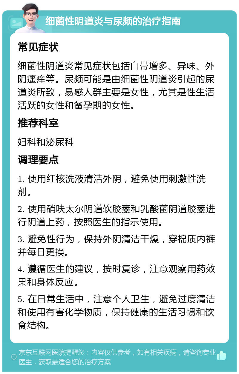 细菌性阴道炎与尿频的治疗指南 常见症状 细菌性阴道炎常见症状包括白带增多、异味、外阴瘙痒等。尿频可能是由细菌性阴道炎引起的尿道炎所致，易感人群主要是女性，尤其是性生活活跃的女性和备孕期的女性。 推荐科室 妇科和泌尿科 调理要点 1. 使用红核洗液清洁外阴，避免使用刺激性洗剂。 2. 使用硝呋太尔阴道软胶囊和乳酸菌阴道胶囊进行阴道上药，按照医生的指示使用。 3. 避免性行为，保持外阴清洁干燥，穿棉质内裤并每日更换。 4. 遵循医生的建议，按时复诊，注意观察用药效果和身体反应。 5. 在日常生活中，注意个人卫生，避免过度清洁和使用有害化学物质，保持健康的生活习惯和饮食结构。