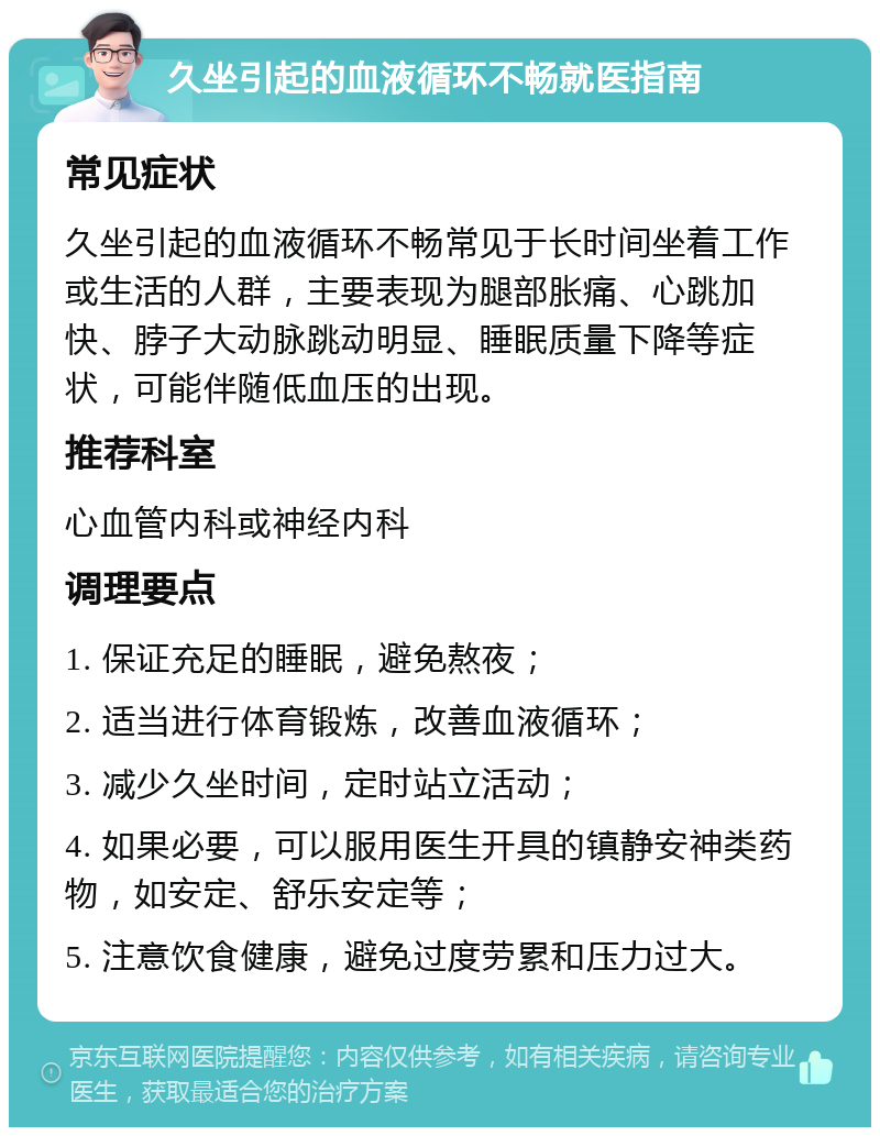 久坐引起的血液循环不畅就医指南 常见症状 久坐引起的血液循环不畅常见于长时间坐着工作或生活的人群，主要表现为腿部胀痛、心跳加快、脖子大动脉跳动明显、睡眠质量下降等症状，可能伴随低血压的出现。 推荐科室 心血管内科或神经内科 调理要点 1. 保证充足的睡眠，避免熬夜； 2. 适当进行体育锻炼，改善血液循环； 3. 减少久坐时间，定时站立活动； 4. 如果必要，可以服用医生开具的镇静安神类药物，如安定、舒乐安定等； 5. 注意饮食健康，避免过度劳累和压力过大。