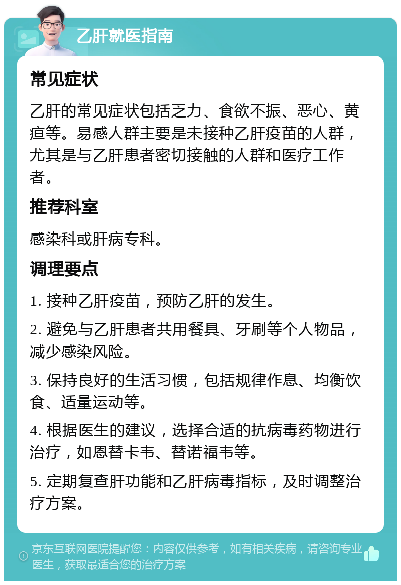 乙肝就医指南 常见症状 乙肝的常见症状包括乏力、食欲不振、恶心、黄疸等。易感人群主要是未接种乙肝疫苗的人群，尤其是与乙肝患者密切接触的人群和医疗工作者。 推荐科室 感染科或肝病专科。 调理要点 1. 接种乙肝疫苗，预防乙肝的发生。 2. 避免与乙肝患者共用餐具、牙刷等个人物品，减少感染风险。 3. 保持良好的生活习惯，包括规律作息、均衡饮食、适量运动等。 4. 根据医生的建议，选择合适的抗病毒药物进行治疗，如恩替卡韦、替诺福韦等。 5. 定期复查肝功能和乙肝病毒指标，及时调整治疗方案。