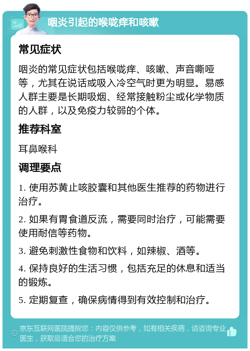 咽炎引起的喉咙痒和咳嗽 常见症状 咽炎的常见症状包括喉咙痒、咳嗽、声音嘶哑等，尤其在说话或吸入冷空气时更为明显。易感人群主要是长期吸烟、经常接触粉尘或化学物质的人群，以及免疫力较弱的个体。 推荐科室 耳鼻喉科 调理要点 1. 使用苏黄止咳胶囊和其他医生推荐的药物进行治疗。 2. 如果有胃食道反流，需要同时治疗，可能需要使用耐信等药物。 3. 避免刺激性食物和饮料，如辣椒、酒等。 4. 保持良好的生活习惯，包括充足的休息和适当的锻炼。 5. 定期复查，确保病情得到有效控制和治疗。