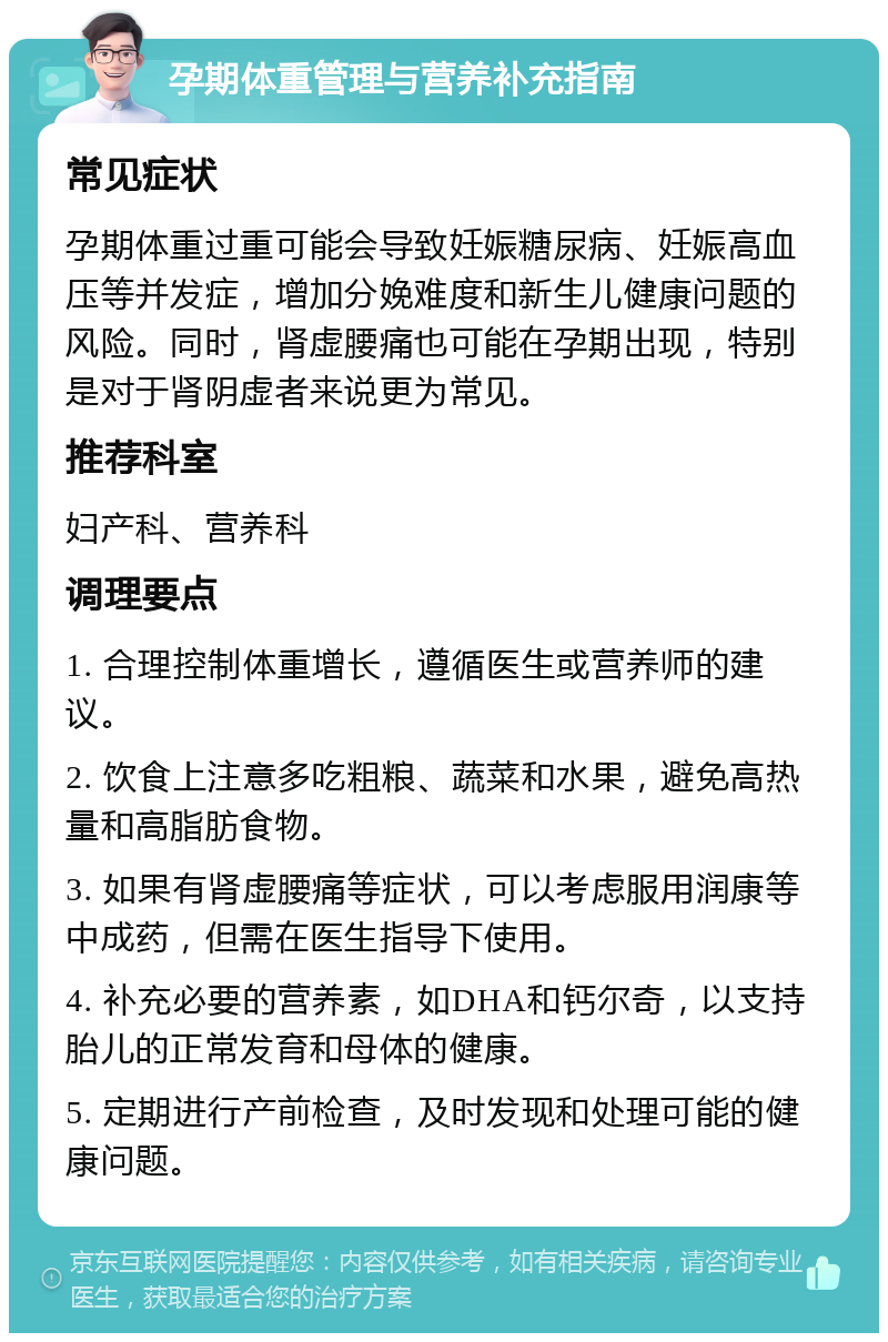 孕期体重管理与营养补充指南 常见症状 孕期体重过重可能会导致妊娠糖尿病、妊娠高血压等并发症，增加分娩难度和新生儿健康问题的风险。同时，肾虚腰痛也可能在孕期出现，特别是对于肾阴虚者来说更为常见。 推荐科室 妇产科、营养科 调理要点 1. 合理控制体重增长，遵循医生或营养师的建议。 2. 饮食上注意多吃粗粮、蔬菜和水果，避免高热量和高脂肪食物。 3. 如果有肾虚腰痛等症状，可以考虑服用润康等中成药，但需在医生指导下使用。 4. 补充必要的营养素，如DHA和钙尔奇，以支持胎儿的正常发育和母体的健康。 5. 定期进行产前检查，及时发现和处理可能的健康问题。