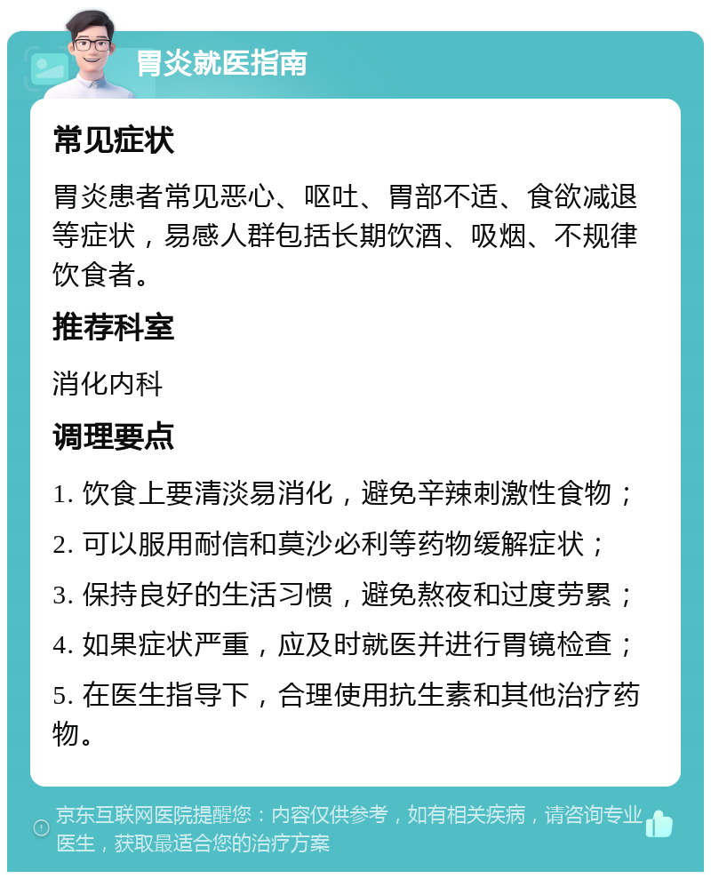 胃炎就医指南 常见症状 胃炎患者常见恶心、呕吐、胃部不适、食欲减退等症状，易感人群包括长期饮酒、吸烟、不规律饮食者。 推荐科室 消化内科 调理要点 1. 饮食上要清淡易消化，避免辛辣刺激性食物； 2. 可以服用耐信和莫沙必利等药物缓解症状； 3. 保持良好的生活习惯，避免熬夜和过度劳累； 4. 如果症状严重，应及时就医并进行胃镜检查； 5. 在医生指导下，合理使用抗生素和其他治疗药物。