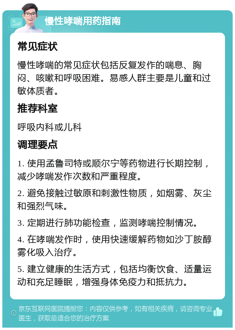 慢性哮喘用药指南 常见症状 慢性哮喘的常见症状包括反复发作的喘息、胸闷、咳嗽和呼吸困难。易感人群主要是儿童和过敏体质者。 推荐科室 呼吸内科或儿科 调理要点 1. 使用孟鲁司特或顺尔宁等药物进行长期控制，减少哮喘发作次数和严重程度。 2. 避免接触过敏原和刺激性物质，如烟雾、灰尘和强烈气味。 3. 定期进行肺功能检查，监测哮喘控制情况。 4. 在哮喘发作时，使用快速缓解药物如沙丁胺醇雾化吸入治疗。 5. 建立健康的生活方式，包括均衡饮食、适量运动和充足睡眠，增强身体免疫力和抵抗力。