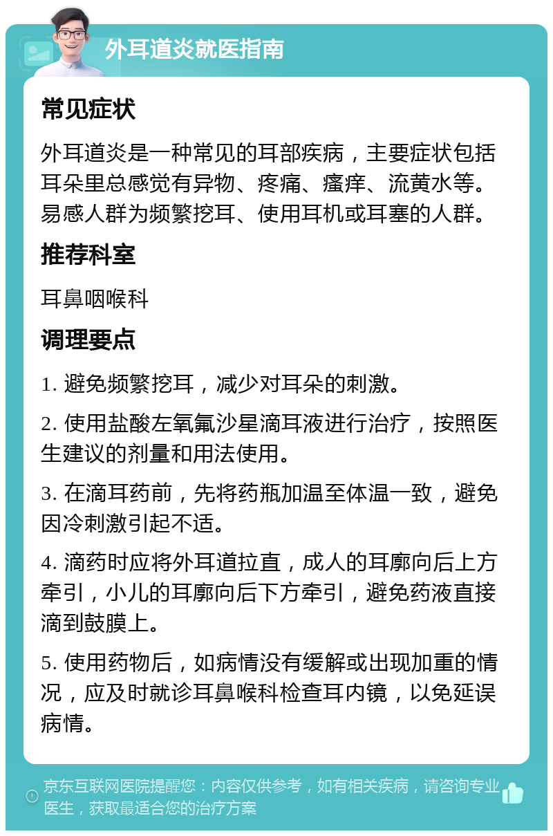 外耳道炎就医指南 常见症状 外耳道炎是一种常见的耳部疾病，主要症状包括耳朵里总感觉有异物、疼痛、瘙痒、流黄水等。易感人群为频繁挖耳、使用耳机或耳塞的人群。 推荐科室 耳鼻咽喉科 调理要点 1. 避免频繁挖耳，减少对耳朵的刺激。 2. 使用盐酸左氧氟沙星滴耳液进行治疗，按照医生建议的剂量和用法使用。 3. 在滴耳药前，先将药瓶加温至体温一致，避免因冷刺激引起不适。 4. 滴药时应将外耳道拉直，成人的耳廓向后上方牵引，小儿的耳廓向后下方牵引，避免药液直接滴到鼓膜上。 5. 使用药物后，如病情没有缓解或出现加重的情况，应及时就诊耳鼻喉科检查耳内镜，以免延误病情。