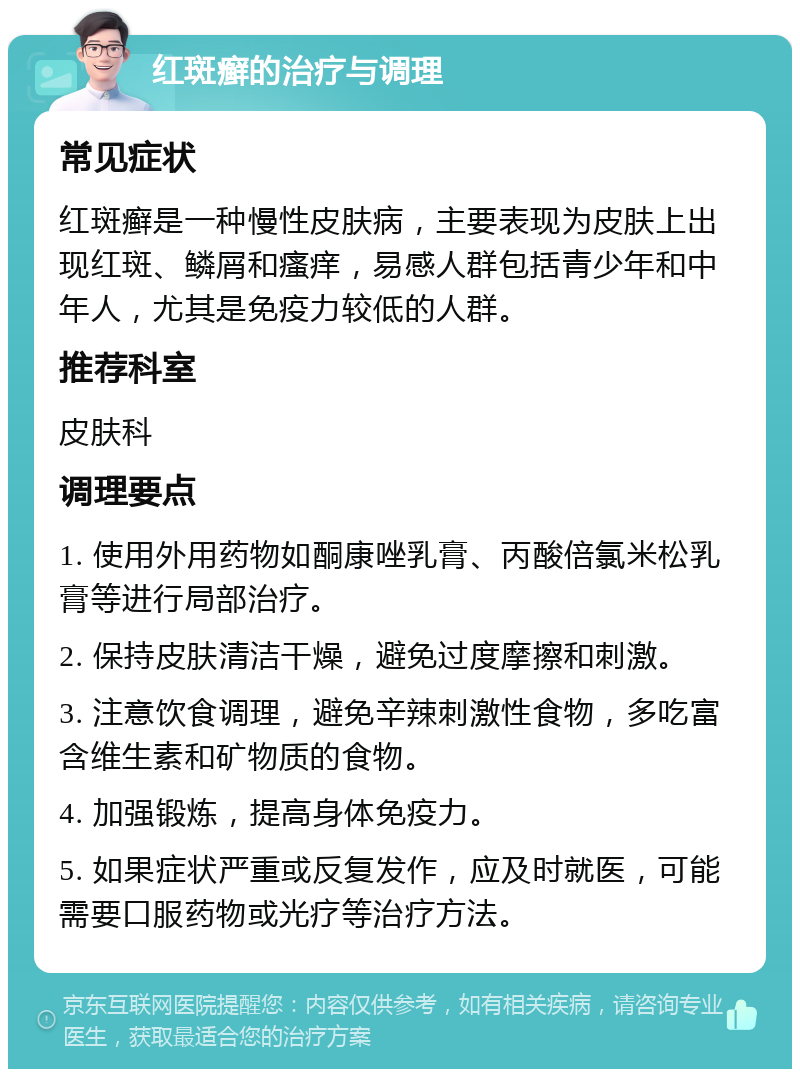 红斑癣的治疗与调理 常见症状 红斑癣是一种慢性皮肤病，主要表现为皮肤上出现红斑、鳞屑和瘙痒，易感人群包括青少年和中年人，尤其是免疫力较低的人群。 推荐科室 皮肤科 调理要点 1. 使用外用药物如酮康唑乳膏、丙酸倍氯米松乳膏等进行局部治疗。 2. 保持皮肤清洁干燥，避免过度摩擦和刺激。 3. 注意饮食调理，避免辛辣刺激性食物，多吃富含维生素和矿物质的食物。 4. 加强锻炼，提高身体免疫力。 5. 如果症状严重或反复发作，应及时就医，可能需要口服药物或光疗等治疗方法。