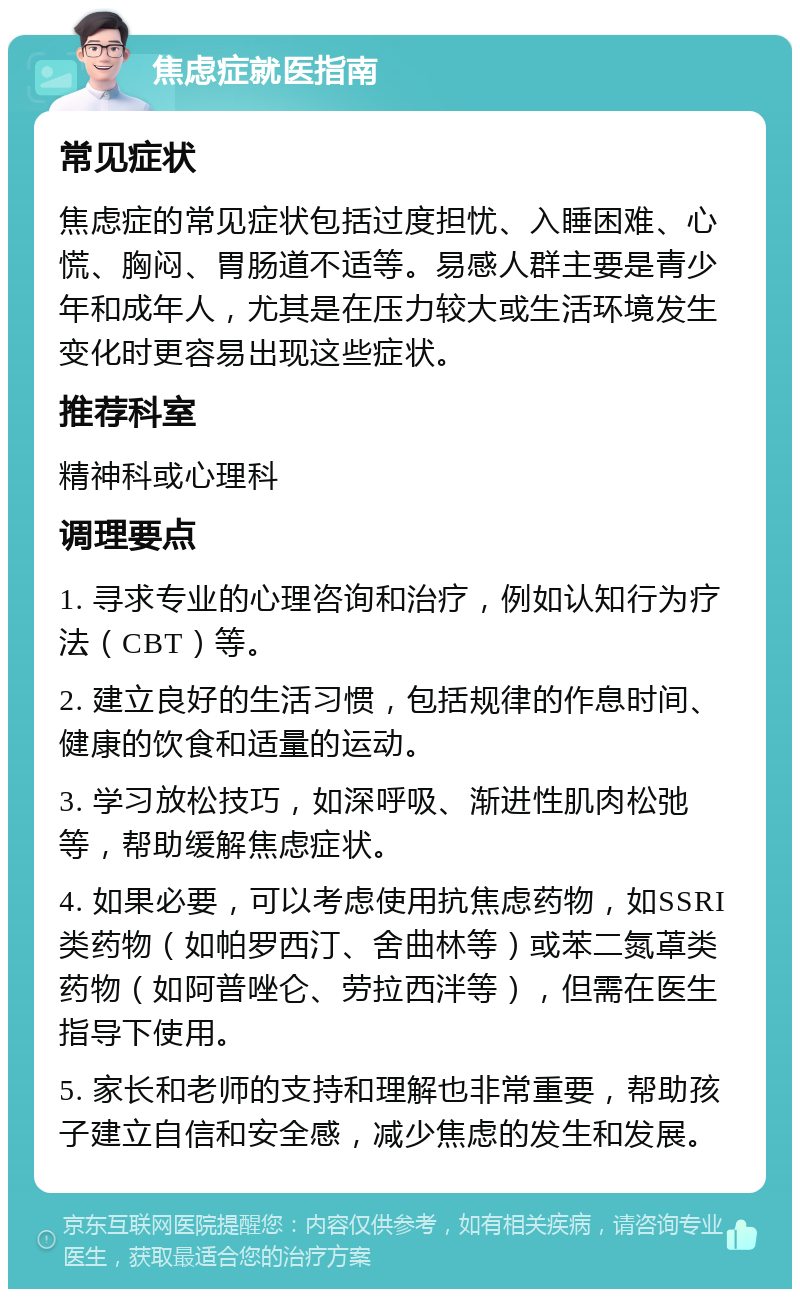 焦虑症就医指南 常见症状 焦虑症的常见症状包括过度担忧、入睡困难、心慌、胸闷、胃肠道不适等。易感人群主要是青少年和成年人，尤其是在压力较大或生活环境发生变化时更容易出现这些症状。 推荐科室 精神科或心理科 调理要点 1. 寻求专业的心理咨询和治疗，例如认知行为疗法（CBT）等。 2. 建立良好的生活习惯，包括规律的作息时间、健康的饮食和适量的运动。 3. 学习放松技巧，如深呼吸、渐进性肌肉松弛等，帮助缓解焦虑症状。 4. 如果必要，可以考虑使用抗焦虑药物，如SSRI类药物（如帕罗西汀、舍曲林等）或苯二氮䓬类药物（如阿普唑仑、劳拉西泮等），但需在医生指导下使用。 5. 家长和老师的支持和理解也非常重要，帮助孩子建立自信和安全感，减少焦虑的发生和发展。