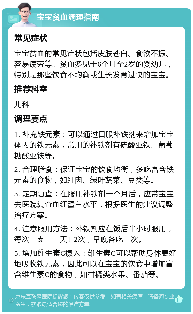 宝宝贫血调理指南 常见症状 宝宝贫血的常见症状包括皮肤苍白、食欲不振、容易疲劳等。贫血多见于6个月至2岁的婴幼儿，特别是那些饮食不均衡或生长发育过快的宝宝。 推荐科室 儿科 调理要点 1. 补充铁元素：可以通过口服补铁剂来增加宝宝体内的铁元素，常用的补铁剂有硫酸亚铁、葡萄糖酸亚铁等。 2. 合理膳食：保证宝宝的饮食均衡，多吃富含铁元素的食物，如红肉、绿叶蔬菜、豆类等。 3. 定期复查：在服用补铁剂一个月后，应带宝宝去医院复查血红蛋白水平，根据医生的建议调整治疗方案。 4. 注意服用方法：补铁剂应在饭后半小时服用，每次一支，一天1-2次，早晚各吃一次。 5. 增加维生素C摄入：维生素C可以帮助身体更好地吸收铁元素，因此可以在宝宝的饮食中增加富含维生素C的食物，如柑橘类水果、番茄等。