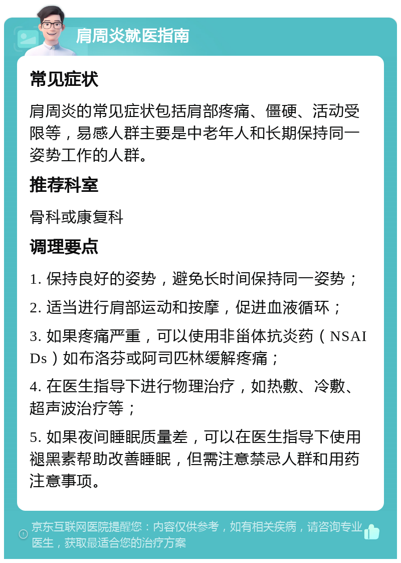 肩周炎就医指南 常见症状 肩周炎的常见症状包括肩部疼痛、僵硬、活动受限等，易感人群主要是中老年人和长期保持同一姿势工作的人群。 推荐科室 骨科或康复科 调理要点 1. 保持良好的姿势，避免长时间保持同一姿势； 2. 适当进行肩部运动和按摩，促进血液循环； 3. 如果疼痛严重，可以使用非甾体抗炎药（NSAIDs）如布洛芬或阿司匹林缓解疼痛； 4. 在医生指导下进行物理治疗，如热敷、冷敷、超声波治疗等； 5. 如果夜间睡眠质量差，可以在医生指导下使用褪黑素帮助改善睡眠，但需注意禁忌人群和用药注意事项。