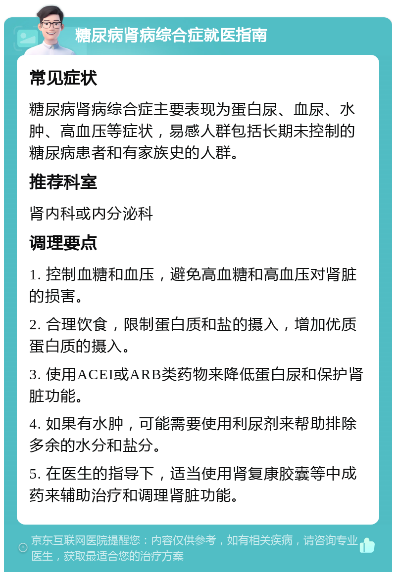 糖尿病肾病综合症就医指南 常见症状 糖尿病肾病综合症主要表现为蛋白尿、血尿、水肿、高血压等症状，易感人群包括长期未控制的糖尿病患者和有家族史的人群。 推荐科室 肾内科或内分泌科 调理要点 1. 控制血糖和血压，避免高血糖和高血压对肾脏的损害。 2. 合理饮食，限制蛋白质和盐的摄入，增加优质蛋白质的摄入。 3. 使用ACEI或ARB类药物来降低蛋白尿和保护肾脏功能。 4. 如果有水肿，可能需要使用利尿剂来帮助排除多余的水分和盐分。 5. 在医生的指导下，适当使用肾复康胶囊等中成药来辅助治疗和调理肾脏功能。