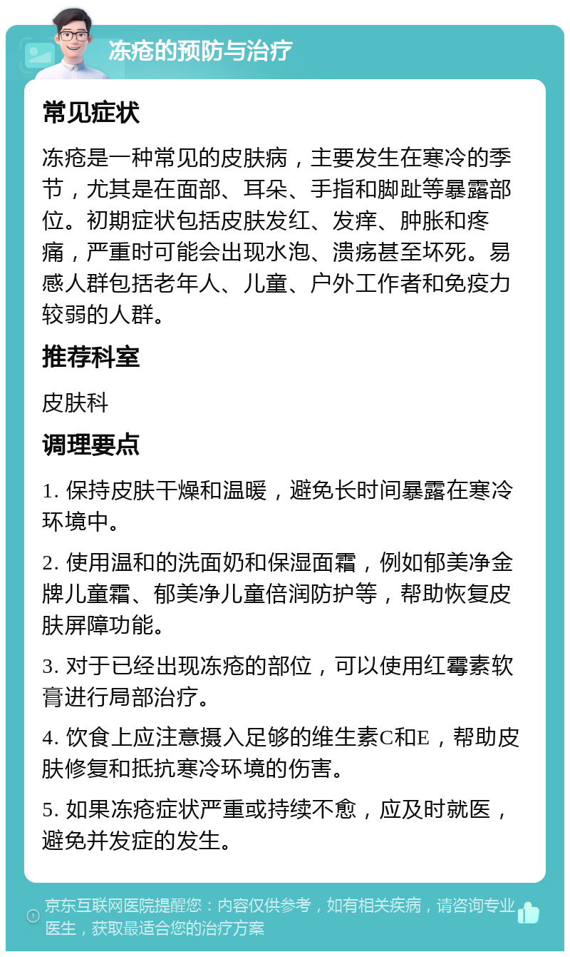 冻疮的预防与治疗 常见症状 冻疮是一种常见的皮肤病，主要发生在寒冷的季节，尤其是在面部、耳朵、手指和脚趾等暴露部位。初期症状包括皮肤发红、发痒、肿胀和疼痛，严重时可能会出现水泡、溃疡甚至坏死。易感人群包括老年人、儿童、户外工作者和免疫力较弱的人群。 推荐科室 皮肤科 调理要点 1. 保持皮肤干燥和温暖，避免长时间暴露在寒冷环境中。 2. 使用温和的洗面奶和保湿面霜，例如郁美净金牌儿童霜、郁美净儿童倍润防护等，帮助恢复皮肤屏障功能。 3. 对于已经出现冻疮的部位，可以使用红霉素软膏进行局部治疗。 4. 饮食上应注意摄入足够的维生素C和E，帮助皮肤修复和抵抗寒冷环境的伤害。 5. 如果冻疮症状严重或持续不愈，应及时就医，避免并发症的发生。