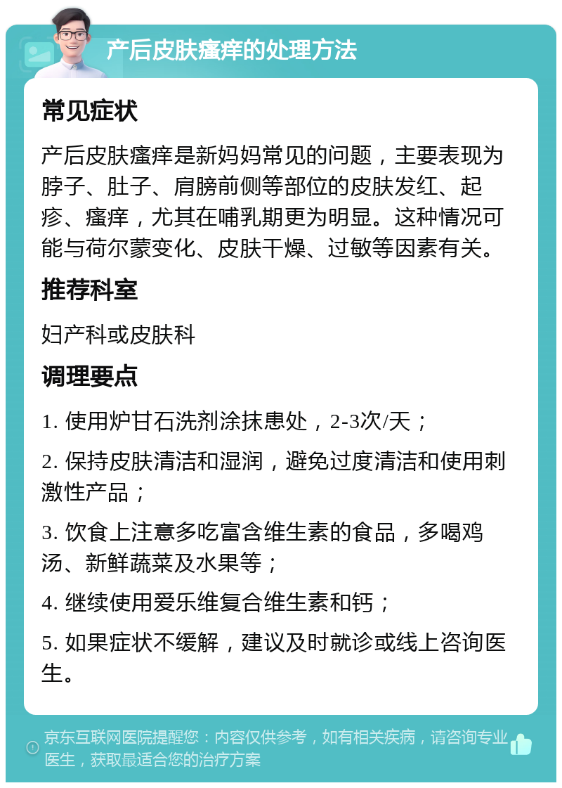 产后皮肤瘙痒的处理方法 常见症状 产后皮肤瘙痒是新妈妈常见的问题，主要表现为脖子、肚子、肩膀前侧等部位的皮肤发红、起疹、瘙痒，尤其在哺乳期更为明显。这种情况可能与荷尔蒙变化、皮肤干燥、过敏等因素有关。 推荐科室 妇产科或皮肤科 调理要点 1. 使用炉甘石洗剂涂抹患处，2-3次/天； 2. 保持皮肤清洁和湿润，避免过度清洁和使用刺激性产品； 3. 饮食上注意多吃富含维生素的食品，多喝鸡汤、新鲜蔬菜及水果等； 4. 继续使用爱乐维复合维生素和钙； 5. 如果症状不缓解，建议及时就诊或线上咨询医生。