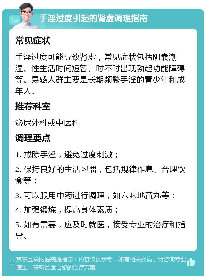 手淫过度引起的肾虚调理指南 常见症状 手淫过度可能导致肾虚，常见症状包括阴囊潮湿、性生活时间短暂、时不时出现勃起功能障碍等。易感人群主要是长期频繁手淫的青少年和成年人。 推荐科室 泌尿外科或中医科 调理要点 1. 戒除手淫，避免过度刺激； 2. 保持良好的生活习惯，包括规律作息、合理饮食等； 3. 可以服用中药进行调理，如六味地黄丸等； 4. 加强锻炼，提高身体素质； 5. 如有需要，应及时就医，接受专业的治疗和指导。