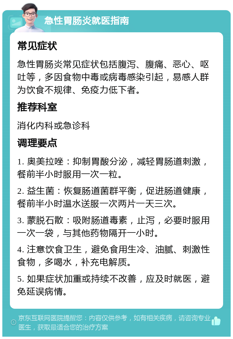 急性胃肠炎就医指南 常见症状 急性胃肠炎常见症状包括腹泻、腹痛、恶心、呕吐等，多因食物中毒或病毒感染引起，易感人群为饮食不规律、免疫力低下者。 推荐科室 消化内科或急诊科 调理要点 1. 奥美拉唑：抑制胃酸分泌，减轻胃肠道刺激，餐前半小时服用一次一粒。 2. 益生菌：恢复肠道菌群平衡，促进肠道健康，餐前半小时温水送服一次两片一天三次。 3. 蒙脱石散：吸附肠道毒素，止泻，必要时服用一次一袋，与其他药物隔开一小时。 4. 注意饮食卫生，避免食用生冷、油腻、刺激性食物，多喝水，补充电解质。 5. 如果症状加重或持续不改善，应及时就医，避免延误病情。