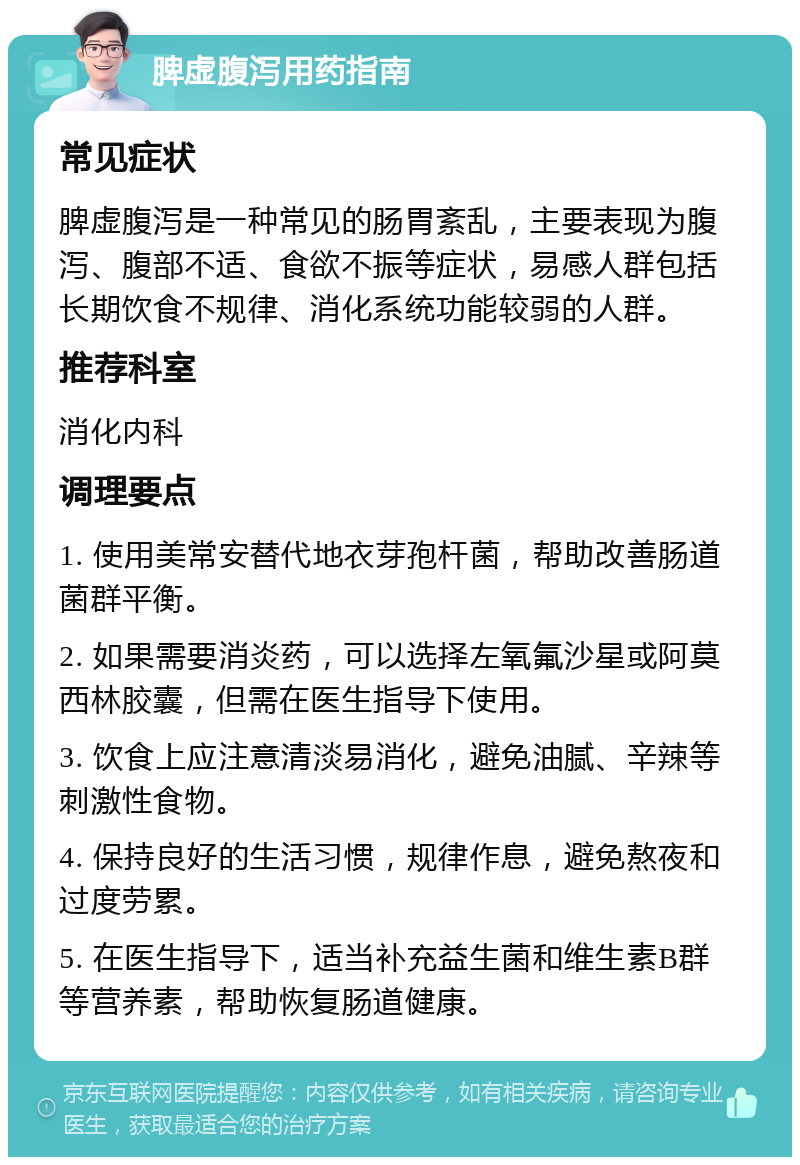 脾虚腹泻用药指南 常见症状 脾虚腹泻是一种常见的肠胃紊乱，主要表现为腹泻、腹部不适、食欲不振等症状，易感人群包括长期饮食不规律、消化系统功能较弱的人群。 推荐科室 消化内科 调理要点 1. 使用美常安替代地衣芽孢杆菌，帮助改善肠道菌群平衡。 2. 如果需要消炎药，可以选择左氧氟沙星或阿莫西林胶囊，但需在医生指导下使用。 3. 饮食上应注意清淡易消化，避免油腻、辛辣等刺激性食物。 4. 保持良好的生活习惯，规律作息，避免熬夜和过度劳累。 5. 在医生指导下，适当补充益生菌和维生素B群等营养素，帮助恢复肠道健康。