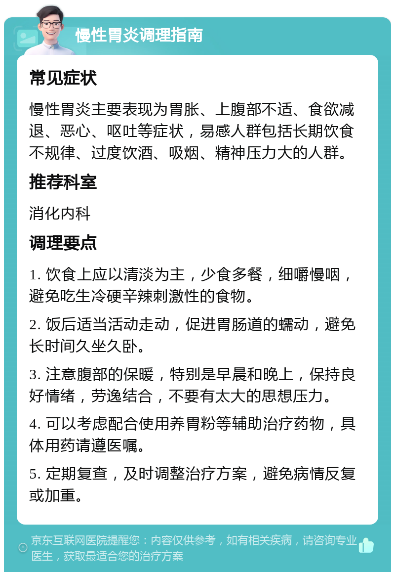 慢性胃炎调理指南 常见症状 慢性胃炎主要表现为胃胀、上腹部不适、食欲减退、恶心、呕吐等症状，易感人群包括长期饮食不规律、过度饮酒、吸烟、精神压力大的人群。 推荐科室 消化内科 调理要点 1. 饮食上应以清淡为主，少食多餐，细嚼慢咽，避免吃生冷硬辛辣刺激性的食物。 2. 饭后适当活动走动，促进胃肠道的蠕动，避免长时间久坐久卧。 3. 注意腹部的保暖，特别是早晨和晚上，保持良好情绪，劳逸结合，不要有太大的思想压力。 4. 可以考虑配合使用养胃粉等辅助治疗药物，具体用药请遵医嘱。 5. 定期复查，及时调整治疗方案，避免病情反复或加重。