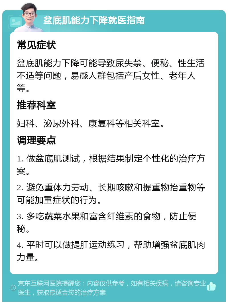 盆底肌能力下降就医指南 常见症状 盆底肌能力下降可能导致尿失禁、便秘、性生活不适等问题，易感人群包括产后女性、老年人等。 推荐科室 妇科、泌尿外科、康复科等相关科室。 调理要点 1. 做盆底肌测试，根据结果制定个性化的治疗方案。 2. 避免重体力劳动、长期咳嗽和提重物抬重物等可能加重症状的行为。 3. 多吃蔬菜水果和富含纤维素的食物，防止便秘。 4. 平时可以做提肛运动练习，帮助增强盆底肌肉力量。