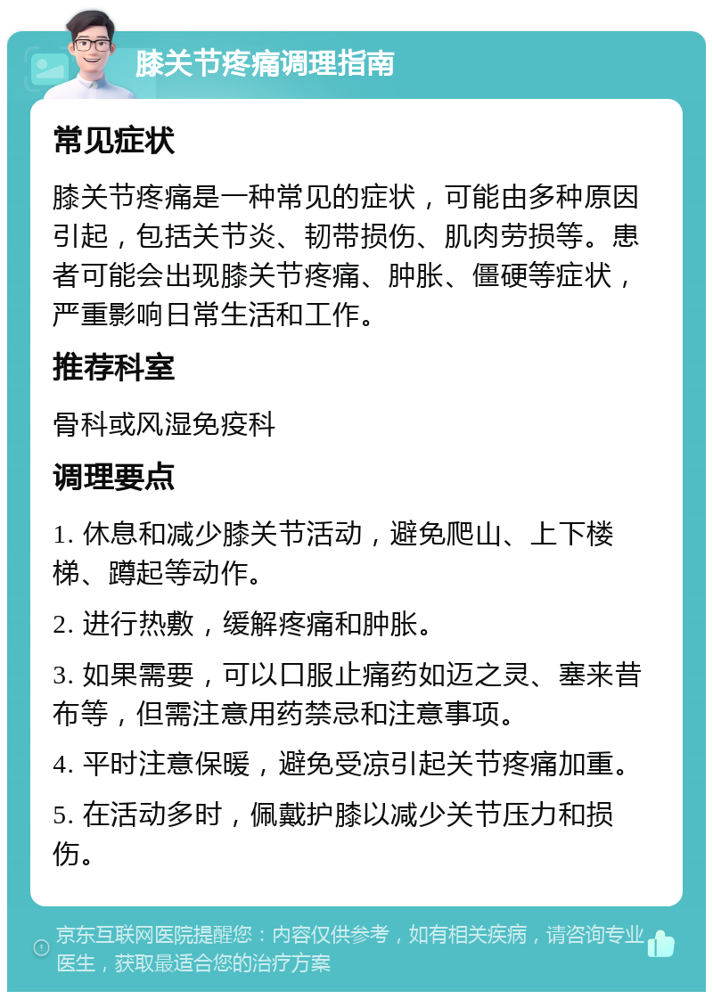 膝关节疼痛调理指南 常见症状 膝关节疼痛是一种常见的症状，可能由多种原因引起，包括关节炎、韧带损伤、肌肉劳损等。患者可能会出现膝关节疼痛、肿胀、僵硬等症状，严重影响日常生活和工作。 推荐科室 骨科或风湿免疫科 调理要点 1. 休息和减少膝关节活动，避免爬山、上下楼梯、蹲起等动作。 2. 进行热敷，缓解疼痛和肿胀。 3. 如果需要，可以口服止痛药如迈之灵、塞来昔布等，但需注意用药禁忌和注意事项。 4. 平时注意保暖，避免受凉引起关节疼痛加重。 5. 在活动多时，佩戴护膝以减少关节压力和损伤。