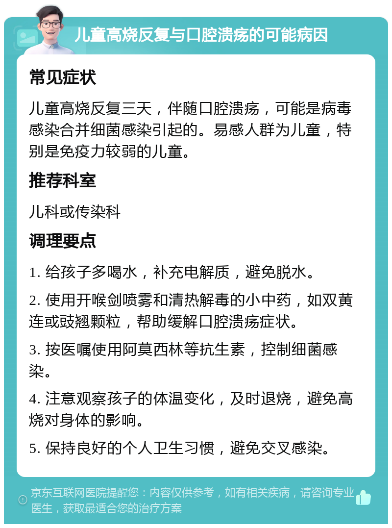 儿童高烧反复与口腔溃疡的可能病因 常见症状 儿童高烧反复三天，伴随口腔溃疡，可能是病毒感染合并细菌感染引起的。易感人群为儿童，特别是免疫力较弱的儿童。 推荐科室 儿科或传染科 调理要点 1. 给孩子多喝水，补充电解质，避免脱水。 2. 使用开喉剑喷雾和清热解毒的小中药，如双黄连或豉翘颗粒，帮助缓解口腔溃疡症状。 3. 按医嘱使用阿莫西林等抗生素，控制细菌感染。 4. 注意观察孩子的体温变化，及时退烧，避免高烧对身体的影响。 5. 保持良好的个人卫生习惯，避免交叉感染。