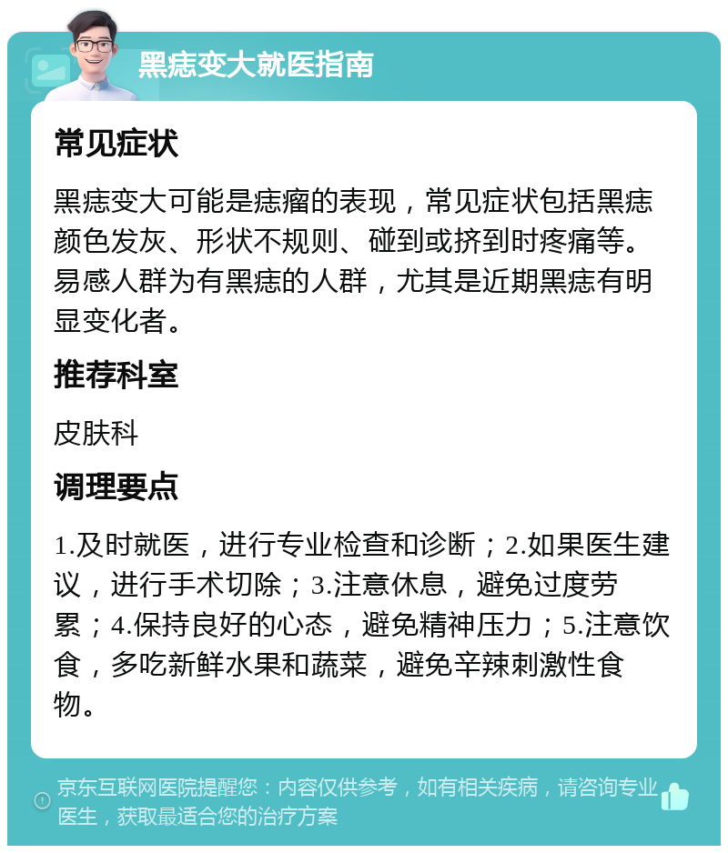 黑痣变大就医指南 常见症状 黑痣变大可能是痣瘤的表现，常见症状包括黑痣颜色发灰、形状不规则、碰到或挤到时疼痛等。易感人群为有黑痣的人群，尤其是近期黑痣有明显变化者。 推荐科室 皮肤科 调理要点 1.及时就医，进行专业检查和诊断；2.如果医生建议，进行手术切除；3.注意休息，避免过度劳累；4.保持良好的心态，避免精神压力；5.注意饮食，多吃新鲜水果和蔬菜，避免辛辣刺激性食物。