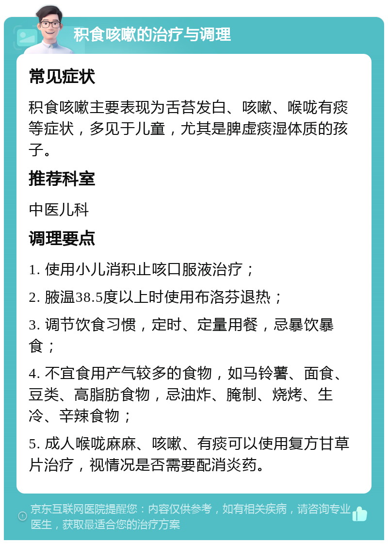 积食咳嗽的治疗与调理 常见症状 积食咳嗽主要表现为舌苔发白、咳嗽、喉咙有痰等症状，多见于儿童，尤其是脾虚痰湿体质的孩子。 推荐科室 中医儿科 调理要点 1. 使用小儿消积止咳口服液治疗； 2. 腋温38.5度以上时使用布洛芬退热； 3. 调节饮食习惯，定时、定量用餐，忌暴饮暴食； 4. 不宜食用产气较多的食物，如马铃薯、面食、豆类、高脂肪食物，忌油炸、腌制、烧烤、生冷、辛辣食物； 5. 成人喉咙麻麻、咳嗽、有痰可以使用复方甘草片治疗，视情况是否需要配消炎药。