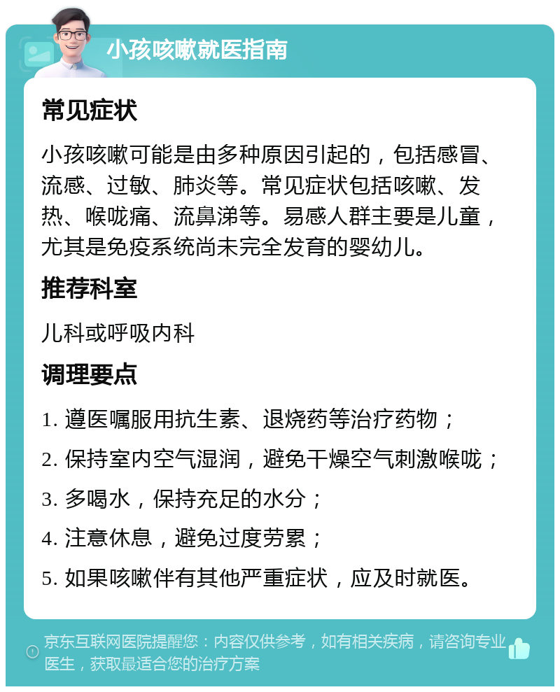 小孩咳嗽就医指南 常见症状 小孩咳嗽可能是由多种原因引起的，包括感冒、流感、过敏、肺炎等。常见症状包括咳嗽、发热、喉咙痛、流鼻涕等。易感人群主要是儿童，尤其是免疫系统尚未完全发育的婴幼儿。 推荐科室 儿科或呼吸内科 调理要点 1. 遵医嘱服用抗生素、退烧药等治疗药物； 2. 保持室内空气湿润，避免干燥空气刺激喉咙； 3. 多喝水，保持充足的水分； 4. 注意休息，避免过度劳累； 5. 如果咳嗽伴有其他严重症状，应及时就医。