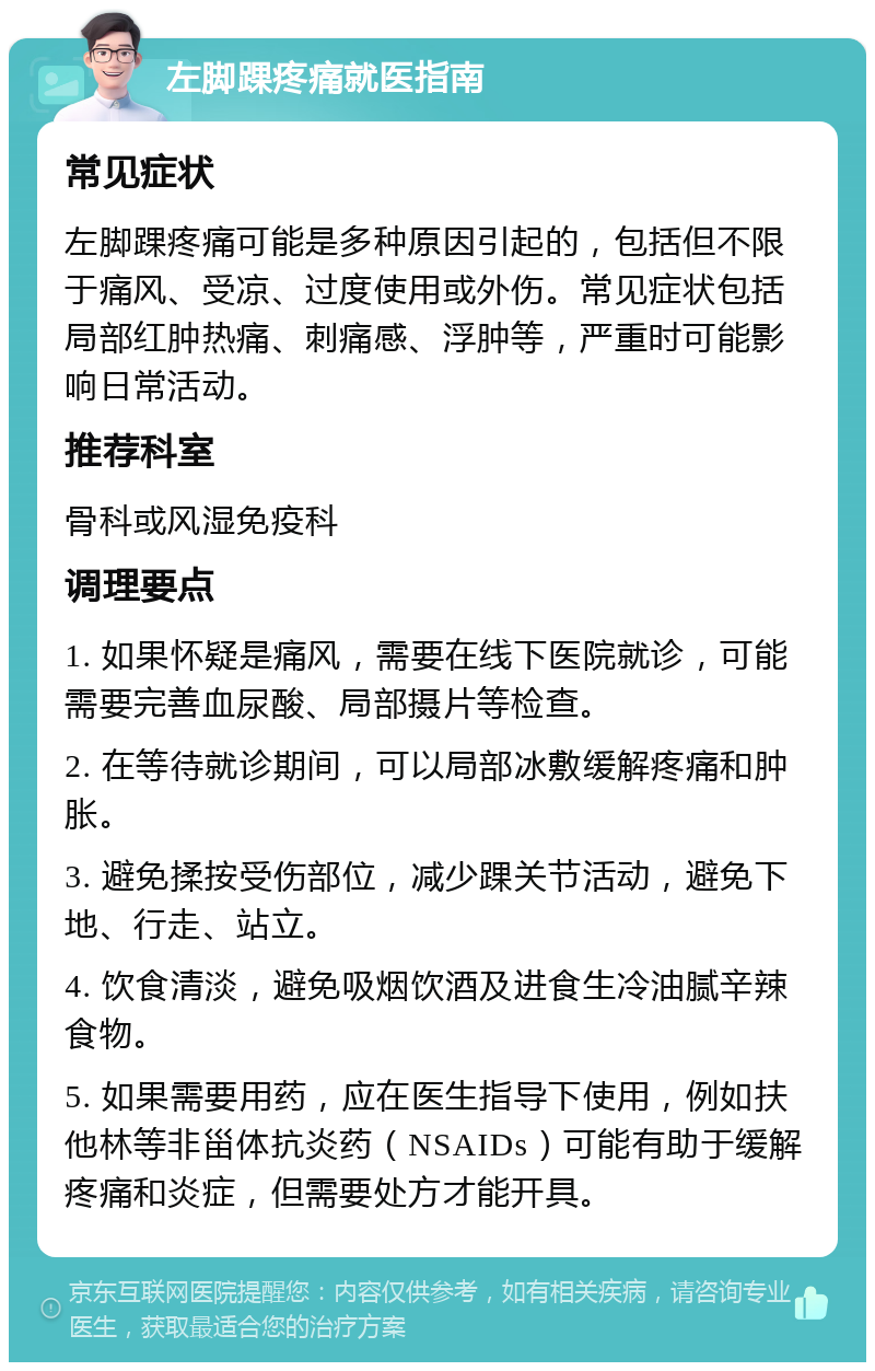 左脚踝疼痛就医指南 常见症状 左脚踝疼痛可能是多种原因引起的，包括但不限于痛风、受凉、过度使用或外伤。常见症状包括局部红肿热痛、刺痛感、浮肿等，严重时可能影响日常活动。 推荐科室 骨科或风湿免疫科 调理要点 1. 如果怀疑是痛风，需要在线下医院就诊，可能需要完善血尿酸、局部摄片等检查。 2. 在等待就诊期间，可以局部冰敷缓解疼痛和肿胀。 3. 避免揉按受伤部位，减少踝关节活动，避免下地、行走、站立。 4. 饮食清淡，避免吸烟饮酒及进食生冷油腻辛辣食物。 5. 如果需要用药，应在医生指导下使用，例如扶他林等非甾体抗炎药（NSAIDs）可能有助于缓解疼痛和炎症，但需要处方才能开具。