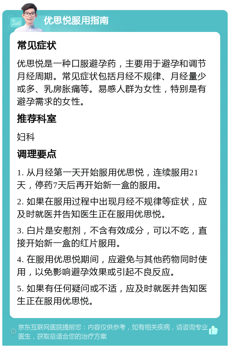 优思悦服用指南 常见症状 优思悦是一种口服避孕药，主要用于避孕和调节月经周期。常见症状包括月经不规律、月经量少或多、乳房胀痛等。易感人群为女性，特别是有避孕需求的女性。 推荐科室 妇科 调理要点 1. 从月经第一天开始服用优思悦，连续服用21天，停药7天后再开始新一盒的服用。 2. 如果在服用过程中出现月经不规律等症状，应及时就医并告知医生正在服用优思悦。 3. 白片是安慰剂，不含有效成分，可以不吃，直接开始新一盒的红片服用。 4. 在服用优思悦期间，应避免与其他药物同时使用，以免影响避孕效果或引起不良反应。 5. 如果有任何疑问或不适，应及时就医并告知医生正在服用优思悦。