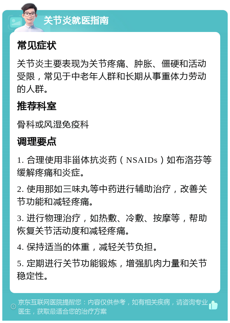 关节炎就医指南 常见症状 关节炎主要表现为关节疼痛、肿胀、僵硬和活动受限，常见于中老年人群和长期从事重体力劳动的人群。 推荐科室 骨科或风湿免疫科 调理要点 1. 合理使用非甾体抗炎药（NSAIDs）如布洛芬等缓解疼痛和炎症。 2. 使用那如三味丸等中药进行辅助治疗，改善关节功能和减轻疼痛。 3. 进行物理治疗，如热敷、冷敷、按摩等，帮助恢复关节活动度和减轻疼痛。 4. 保持适当的体重，减轻关节负担。 5. 定期进行关节功能锻炼，增强肌肉力量和关节稳定性。