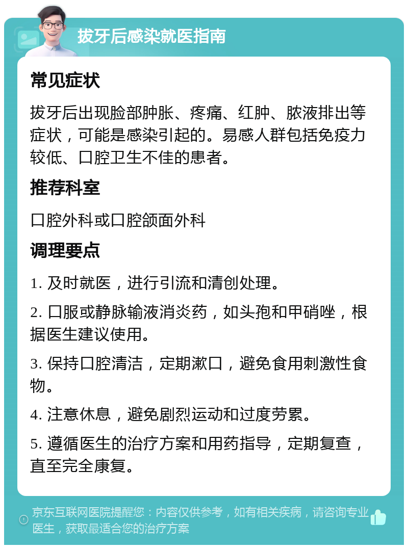 拔牙后感染就医指南 常见症状 拔牙后出现脸部肿胀、疼痛、红肿、脓液排出等症状，可能是感染引起的。易感人群包括免疫力较低、口腔卫生不佳的患者。 推荐科室 口腔外科或口腔颌面外科 调理要点 1. 及时就医，进行引流和清创处理。 2. 口服或静脉输液消炎药，如头孢和甲硝唑，根据医生建议使用。 3. 保持口腔清洁，定期漱口，避免食用刺激性食物。 4. 注意休息，避免剧烈运动和过度劳累。 5. 遵循医生的治疗方案和用药指导，定期复查，直至完全康复。