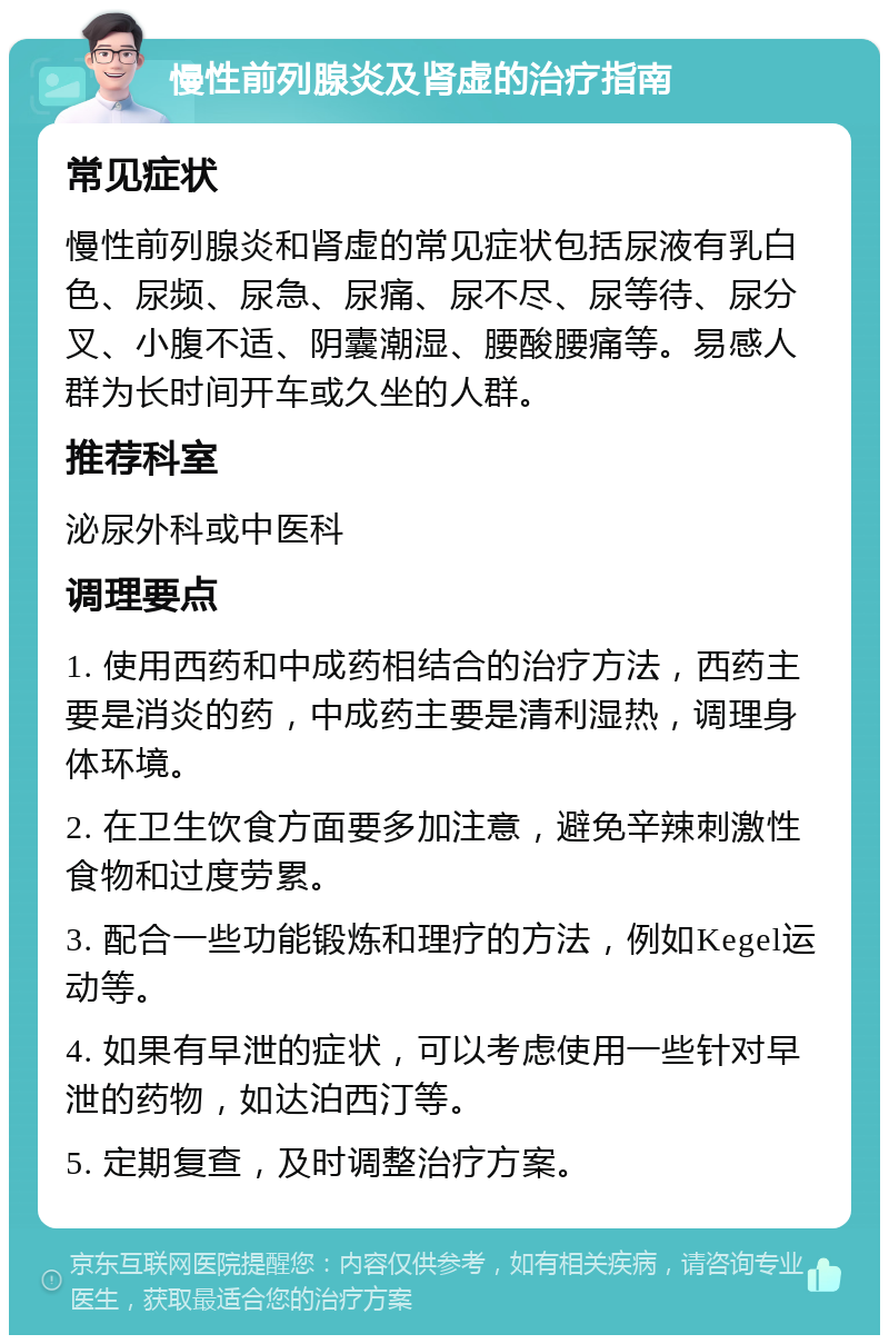 慢性前列腺炎及肾虚的治疗指南 常见症状 慢性前列腺炎和肾虚的常见症状包括尿液有乳白色、尿频、尿急、尿痛、尿不尽、尿等待、尿分叉、小腹不适、阴囊潮湿、腰酸腰痛等。易感人群为长时间开车或久坐的人群。 推荐科室 泌尿外科或中医科 调理要点 1. 使用西药和中成药相结合的治疗方法，西药主要是消炎的药，中成药主要是清利湿热，调理身体环境。 2. 在卫生饮食方面要多加注意，避免辛辣刺激性食物和过度劳累。 3. 配合一些功能锻炼和理疗的方法，例如Kegel运动等。 4. 如果有早泄的症状，可以考虑使用一些针对早泄的药物，如达泊西汀等。 5. 定期复查，及时调整治疗方案。