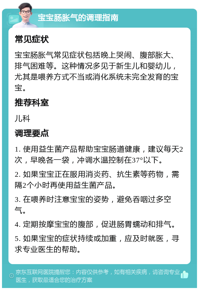 宝宝肠胀气的调理指南 常见症状 宝宝肠胀气常见症状包括晚上哭闹、腹部胀大、排气困难等。这种情况多见于新生儿和婴幼儿，尤其是喂养方式不当或消化系统未完全发育的宝宝。 推荐科室 儿科 调理要点 1. 使用益生菌产品帮助宝宝肠道健康，建议每天2次，早晚各一袋，冲调水温控制在37°以下。 2. 如果宝宝正在服用消炎药、抗生素等药物，需隔2个小时再使用益生菌产品。 3. 在喂养时注意宝宝的姿势，避免吞咽过多空气。 4. 定期按摩宝宝的腹部，促进肠胃蠕动和排气。 5. 如果宝宝的症状持续或加重，应及时就医，寻求专业医生的帮助。