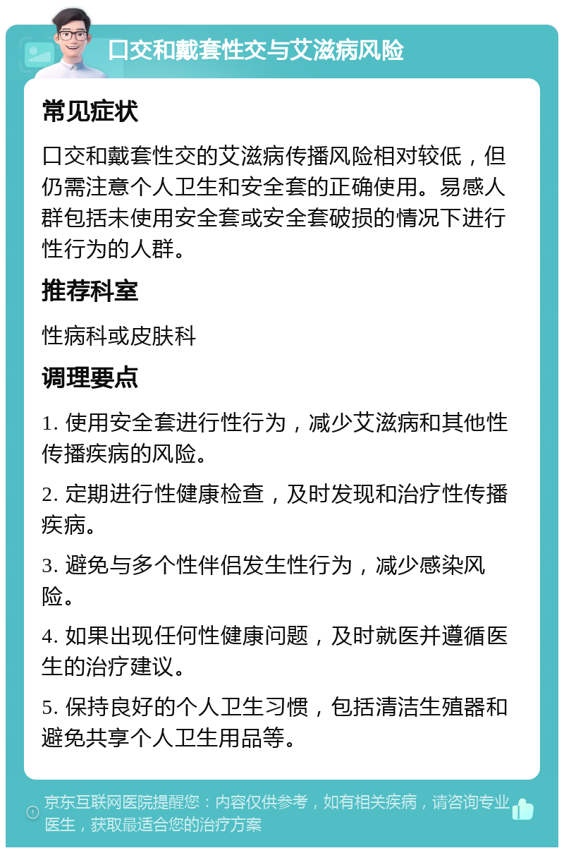 口交和戴套性交与艾滋病风险 常见症状 口交和戴套性交的艾滋病传播风险相对较低，但仍需注意个人卫生和安全套的正确使用。易感人群包括未使用安全套或安全套破损的情况下进行性行为的人群。 推荐科室 性病科或皮肤科 调理要点 1. 使用安全套进行性行为，减少艾滋病和其他性传播疾病的风险。 2. 定期进行性健康检查，及时发现和治疗性传播疾病。 3. 避免与多个性伴侣发生性行为，减少感染风险。 4. 如果出现任何性健康问题，及时就医并遵循医生的治疗建议。 5. 保持良好的个人卫生习惯，包括清洁生殖器和避免共享个人卫生用品等。