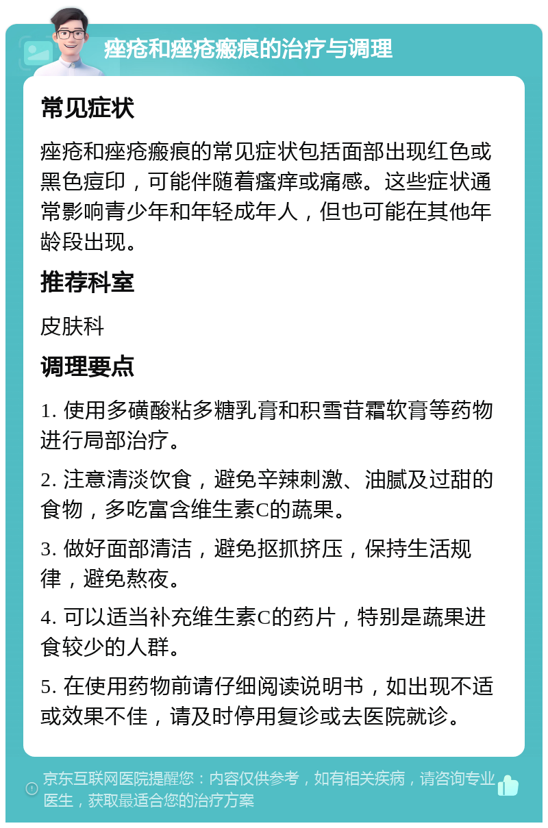 痤疮和痤疮瘢痕的治疗与调理 常见症状 痤疮和痤疮瘢痕的常见症状包括面部出现红色或黑色痘印，可能伴随着瘙痒或痛感。这些症状通常影响青少年和年轻成年人，但也可能在其他年龄段出现。 推荐科室 皮肤科 调理要点 1. 使用多磺酸粘多糖乳膏和积雪苷霜软膏等药物进行局部治疗。 2. 注意清淡饮食，避免辛辣刺激、油腻及过甜的食物，多吃富含维生素C的蔬果。 3. 做好面部清洁，避免抠抓挤压，保持生活规律，避免熬夜。 4. 可以适当补充维生素C的药片，特别是蔬果进食较少的人群。 5. 在使用药物前请仔细阅读说明书，如出现不适或效果不佳，请及时停用复诊或去医院就诊。