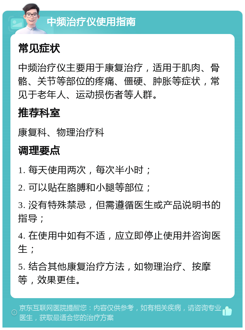 中频治疗仪使用指南 常见症状 中频治疗仪主要用于康复治疗，适用于肌肉、骨骼、关节等部位的疼痛、僵硬、肿胀等症状，常见于老年人、运动损伤者等人群。 推荐科室 康复科、物理治疗科 调理要点 1. 每天使用两次，每次半小时； 2. 可以贴在胳膊和小腿等部位； 3. 没有特殊禁忌，但需遵循医生或产品说明书的指导； 4. 在使用中如有不适，应立即停止使用并咨询医生； 5. 结合其他康复治疗方法，如物理治疗、按摩等，效果更佳。