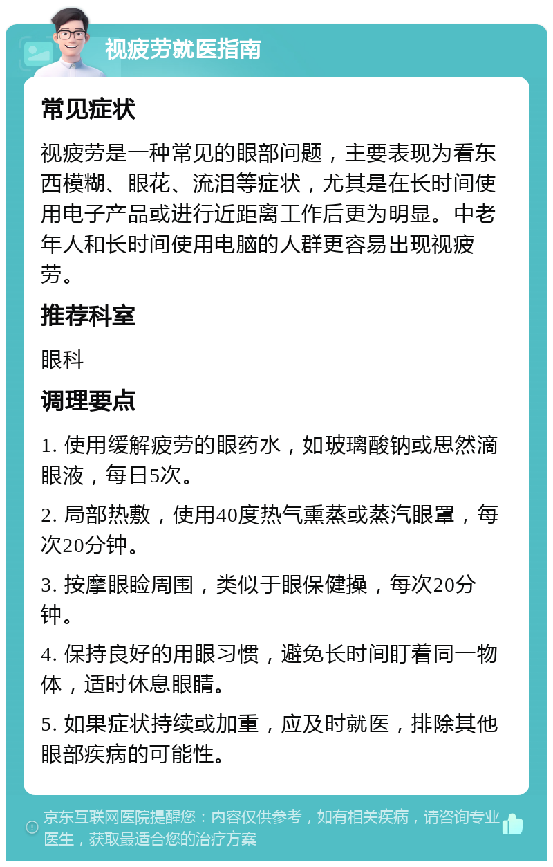 视疲劳就医指南 常见症状 视疲劳是一种常见的眼部问题，主要表现为看东西模糊、眼花、流泪等症状，尤其是在长时间使用电子产品或进行近距离工作后更为明显。中老年人和长时间使用电脑的人群更容易出现视疲劳。 推荐科室 眼科 调理要点 1. 使用缓解疲劳的眼药水，如玻璃酸钠或思然滴眼液，每日5次。 2. 局部热敷，使用40度热气熏蒸或蒸汽眼罩，每次20分钟。 3. 按摩眼睑周围，类似于眼保健操，每次20分钟。 4. 保持良好的用眼习惯，避免长时间盯着同一物体，适时休息眼睛。 5. 如果症状持续或加重，应及时就医，排除其他眼部疾病的可能性。