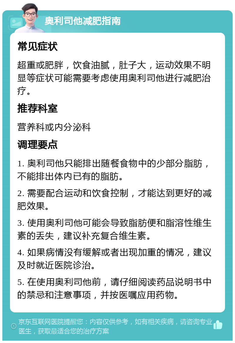 奥利司他减肥指南 常见症状 超重或肥胖，饮食油腻，肚子大，运动效果不明显等症状可能需要考虑使用奥利司他进行减肥治疗。 推荐科室 营养科或内分泌科 调理要点 1. 奥利司他只能排出随餐食物中的少部分脂肪，不能排出体内已有的脂肪。 2. 需要配合运动和饮食控制，才能达到更好的减肥效果。 3. 使用奥利司他可能会导致脂肪便和脂溶性维生素的丢失，建议补充复合维生素。 4. 如果病情没有缓解或者出现加重的情况，建议及时就近医院诊治。 5. 在使用奥利司他前，请仔细阅读药品说明书中的禁忌和注意事项，并按医嘱应用药物。