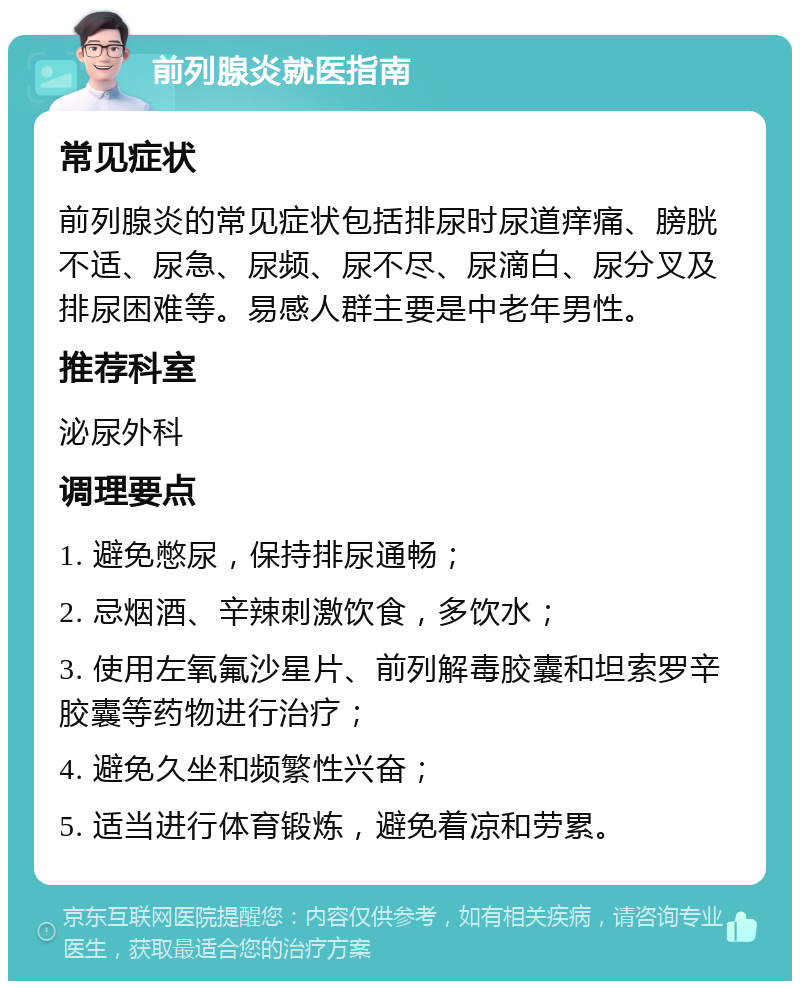 前列腺炎就医指南 常见症状 前列腺炎的常见症状包括排尿时尿道痒痛、膀胱不适、尿急、尿频、尿不尽、尿滴白、尿分叉及排尿困难等。易感人群主要是中老年男性。 推荐科室 泌尿外科 调理要点 1. 避免憋尿，保持排尿通畅； 2. 忌烟酒、辛辣刺激饮食，多饮水； 3. 使用左氧氟沙星片、前列解毒胶囊和坦索罗辛胶囊等药物进行治疗； 4. 避免久坐和频繁性兴奋； 5. 适当进行体育锻炼，避免着凉和劳累。