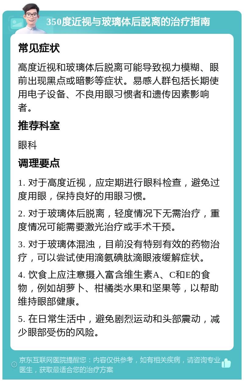 350度近视与玻璃体后脱离的治疗指南 常见症状 高度近视和玻璃体后脱离可能导致视力模糊、眼前出现黑点或暗影等症状。易感人群包括长期使用电子设备、不良用眼习惯者和遗传因素影响者。 推荐科室 眼科 调理要点 1. 对于高度近视，应定期进行眼科检查，避免过度用眼，保持良好的用眼习惯。 2. 对于玻璃体后脱离，轻度情况下无需治疗，重度情况可能需要激光治疗或手术干预。 3. 对于玻璃体混浊，目前没有特别有效的药物治疗，可以尝试使用滴氨碘肽滴眼液缓解症状。 4. 饮食上应注意摄入富含维生素A、C和E的食物，例如胡萝卜、柑橘类水果和坚果等，以帮助维持眼部健康。 5. 在日常生活中，避免剧烈运动和头部震动，减少眼部受伤的风险。