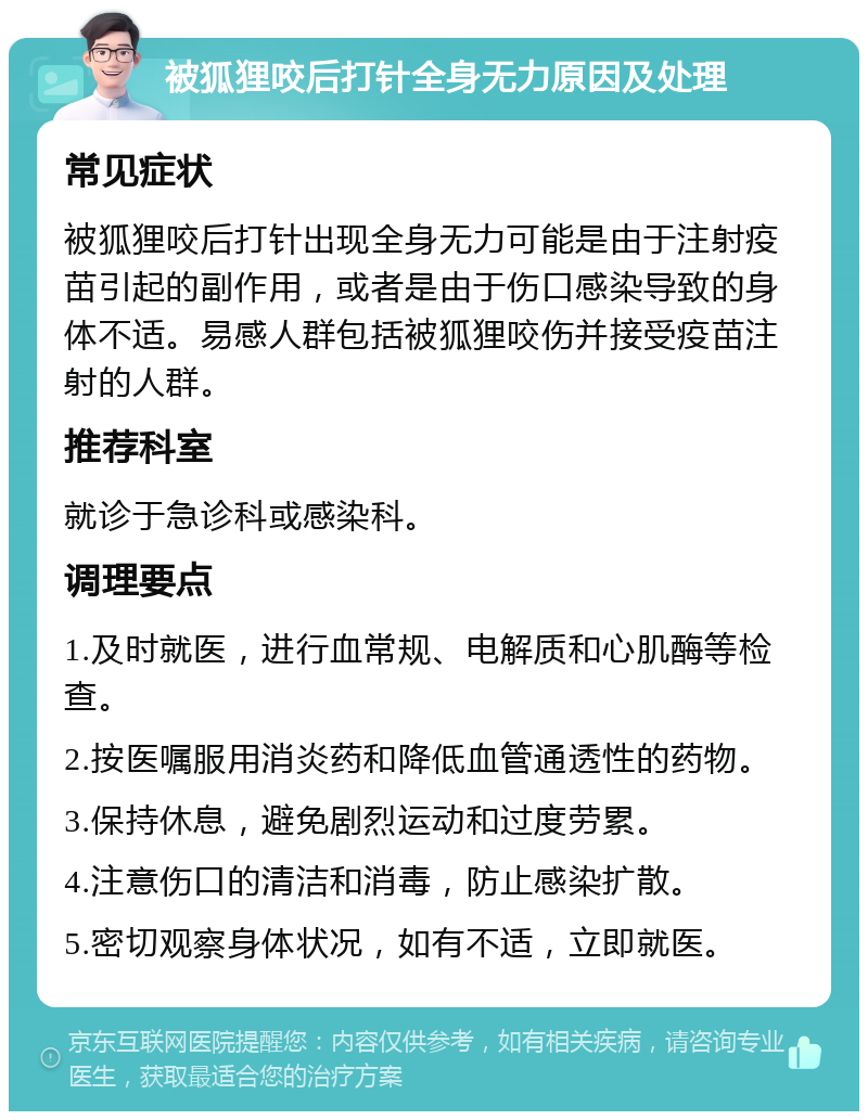 被狐狸咬后打针全身无力原因及处理 常见症状 被狐狸咬后打针出现全身无力可能是由于注射疫苗引起的副作用，或者是由于伤口感染导致的身体不适。易感人群包括被狐狸咬伤并接受疫苗注射的人群。 推荐科室 就诊于急诊科或感染科。 调理要点 1.及时就医，进行血常规、电解质和心肌酶等检查。 2.按医嘱服用消炎药和降低血管通透性的药物。 3.保持休息，避免剧烈运动和过度劳累。 4.注意伤口的清洁和消毒，防止感染扩散。 5.密切观察身体状况，如有不适，立即就医。