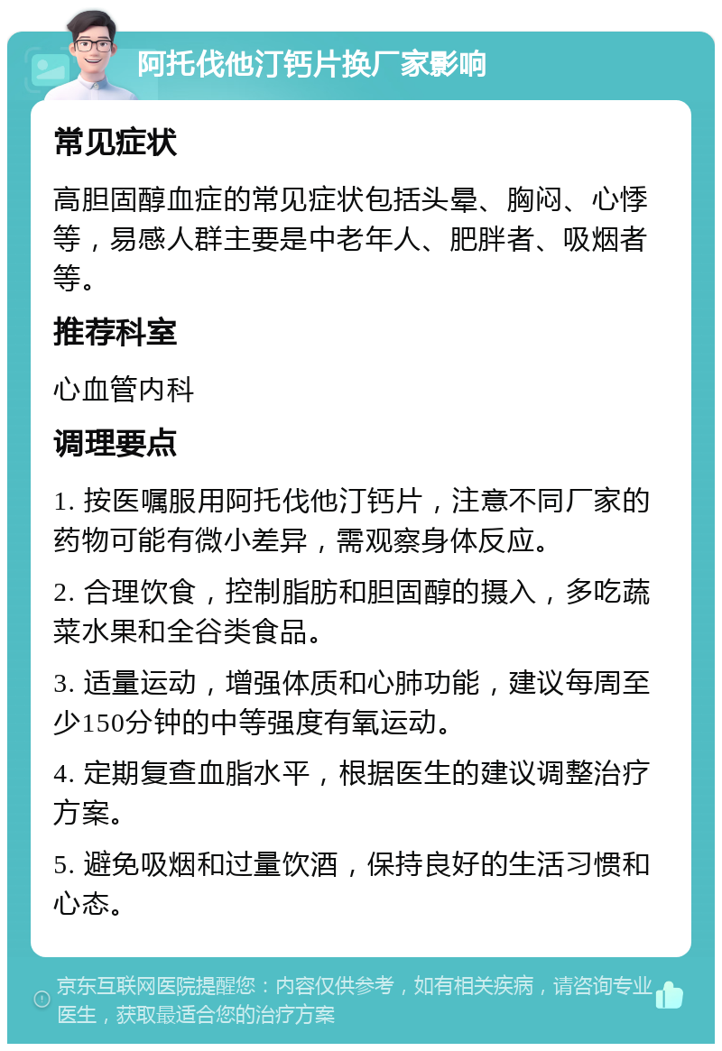 阿托伐他汀钙片换厂家影响 常见症状 高胆固醇血症的常见症状包括头晕、胸闷、心悸等，易感人群主要是中老年人、肥胖者、吸烟者等。 推荐科室 心血管内科 调理要点 1. 按医嘱服用阿托伐他汀钙片，注意不同厂家的药物可能有微小差异，需观察身体反应。 2. 合理饮食，控制脂肪和胆固醇的摄入，多吃蔬菜水果和全谷类食品。 3. 适量运动，增强体质和心肺功能，建议每周至少150分钟的中等强度有氧运动。 4. 定期复查血脂水平，根据医生的建议调整治疗方案。 5. 避免吸烟和过量饮酒，保持良好的生活习惯和心态。