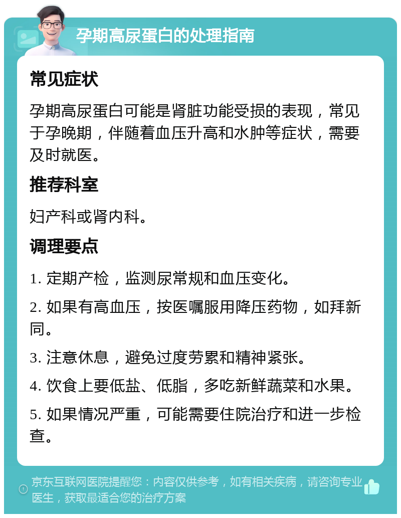 孕期高尿蛋白的处理指南 常见症状 孕期高尿蛋白可能是肾脏功能受损的表现，常见于孕晚期，伴随着血压升高和水肿等症状，需要及时就医。 推荐科室 妇产科或肾内科。 调理要点 1. 定期产检，监测尿常规和血压变化。 2. 如果有高血压，按医嘱服用降压药物，如拜新同。 3. 注意休息，避免过度劳累和精神紧张。 4. 饮食上要低盐、低脂，多吃新鲜蔬菜和水果。 5. 如果情况严重，可能需要住院治疗和进一步检查。