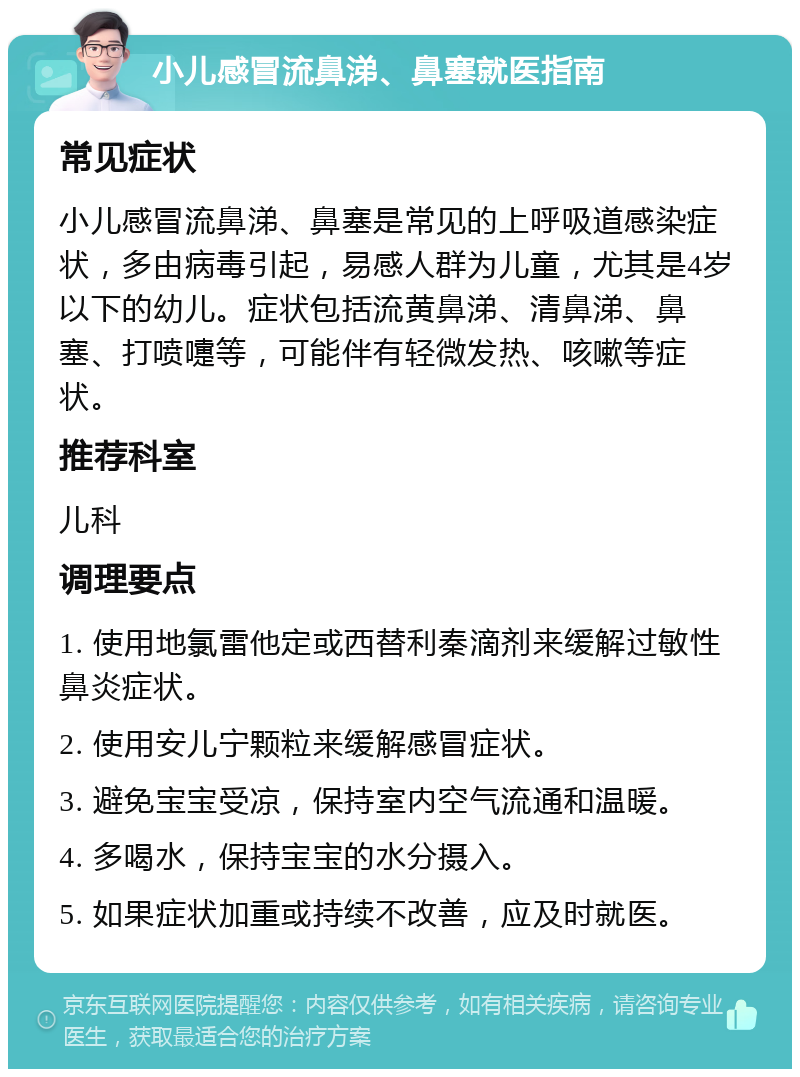 小儿感冒流鼻涕、鼻塞就医指南 常见症状 小儿感冒流鼻涕、鼻塞是常见的上呼吸道感染症状，多由病毒引起，易感人群为儿童，尤其是4岁以下的幼儿。症状包括流黄鼻涕、清鼻涕、鼻塞、打喷嚏等，可能伴有轻微发热、咳嗽等症状。 推荐科室 儿科 调理要点 1. 使用地氯雷他定或西替利秦滴剂来缓解过敏性鼻炎症状。 2. 使用安儿宁颗粒来缓解感冒症状。 3. 避免宝宝受凉，保持室内空气流通和温暖。 4. 多喝水，保持宝宝的水分摄入。 5. 如果症状加重或持续不改善，应及时就医。