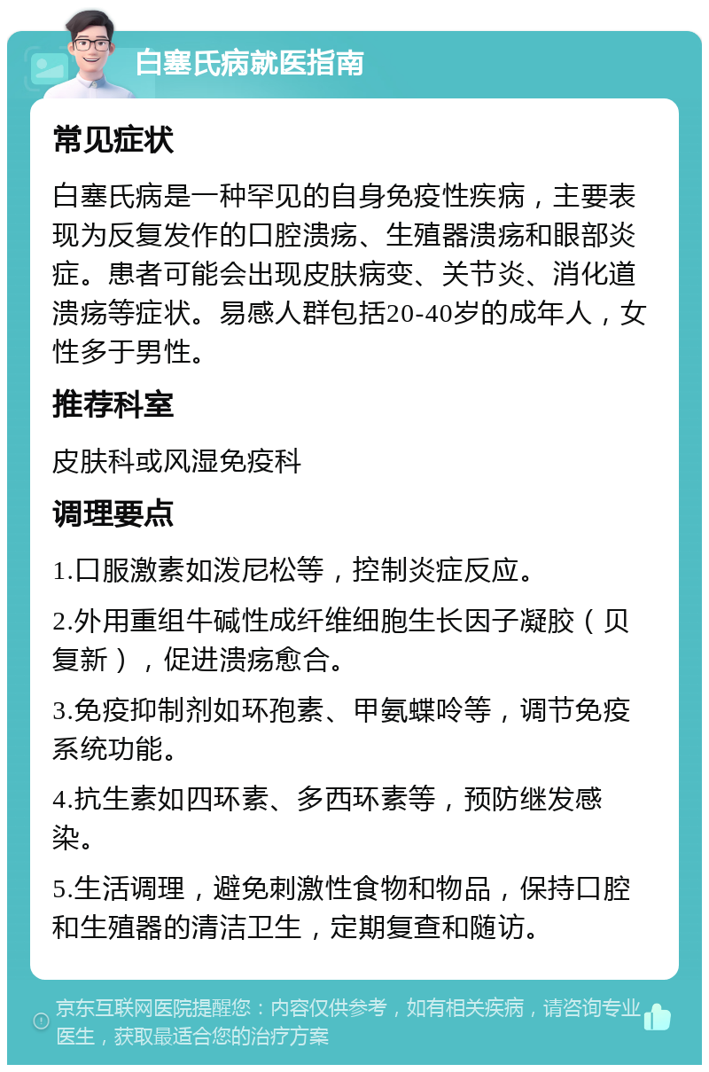 白塞氏病就医指南 常见症状 白塞氏病是一种罕见的自身免疫性疾病，主要表现为反复发作的口腔溃疡、生殖器溃疡和眼部炎症。患者可能会出现皮肤病变、关节炎、消化道溃疡等症状。易感人群包括20-40岁的成年人，女性多于男性。 推荐科室 皮肤科或风湿免疫科 调理要点 1.口服激素如泼尼松等，控制炎症反应。 2.外用重组牛碱性成纤维细胞生长因子凝胶（贝复新），促进溃疡愈合。 3.免疫抑制剂如环孢素、甲氨蝶呤等，调节免疫系统功能。 4.抗生素如四环素、多西环素等，预防继发感染。 5.生活调理，避免刺激性食物和物品，保持口腔和生殖器的清洁卫生，定期复查和随访。