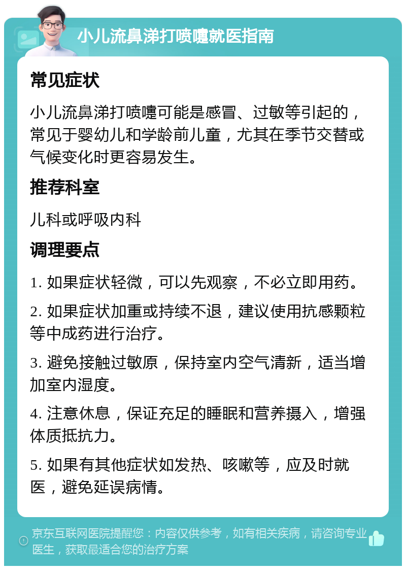 小儿流鼻涕打喷嚏就医指南 常见症状 小儿流鼻涕打喷嚏可能是感冒、过敏等引起的，常见于婴幼儿和学龄前儿童，尤其在季节交替或气候变化时更容易发生。 推荐科室 儿科或呼吸内科 调理要点 1. 如果症状轻微，可以先观察，不必立即用药。 2. 如果症状加重或持续不退，建议使用抗感颗粒等中成药进行治疗。 3. 避免接触过敏原，保持室内空气清新，适当增加室内湿度。 4. 注意休息，保证充足的睡眠和营养摄入，增强体质抵抗力。 5. 如果有其他症状如发热、咳嗽等，应及时就医，避免延误病情。