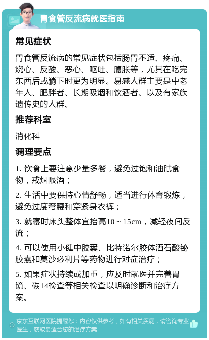 胃食管反流病就医指南 常见症状 胃食管反流病的常见症状包括肠胃不适、疼痛、烧心、反酸、恶心、呕吐、腹胀等，尤其在吃完东西后或躺下时更为明显。易感人群主要是中老年人、肥胖者、长期吸烟和饮酒者、以及有家族遗传史的人群。 推荐科室 消化科 调理要点 1. 饮食上要注意少量多餐，避免过饱和油腻食物，戒烟限酒； 2. 生活中要保持心情舒畅，适当进行体育锻炼，避免过度弯腰和穿紧身衣裤； 3. 就寝时床头整体宜抬高10～15cm，减轻夜间反流； 4. 可以使用小健中胶囊、比特诺尔胶体酒石酸铋胶囊和莫沙必利片等药物进行对症治疗； 5. 如果症状持续或加重，应及时就医并完善胃镜、碳14检查等相关检查以明确诊断和治疗方案。