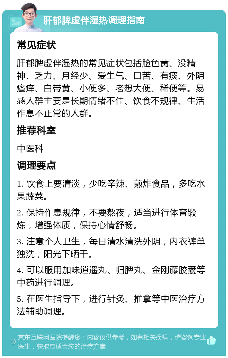 肝郁脾虚伴湿热调理指南 常见症状 肝郁脾虚伴湿热的常见症状包括脸色黄、没精神、乏力、月经少、爱生气、口苦、有痰、外阴瘙痒、白带黄、小便多、老想大便、稀便等。易感人群主要是长期情绪不佳、饮食不规律、生活作息不正常的人群。 推荐科室 中医科 调理要点 1. 饮食上要清淡，少吃辛辣、煎炸食品，多吃水果蔬菜。 2. 保持作息规律，不要熬夜，适当进行体育锻炼，增强体质，保持心情舒畅。 3. 注意个人卫生，每日清水清洗外阴，内衣裤单独洗，阳光下晒干。 4. 可以服用加味逍遥丸、归脾丸、金刚藤胶囊等中药进行调理。 5. 在医生指导下，进行针灸、推拿等中医治疗方法辅助调理。