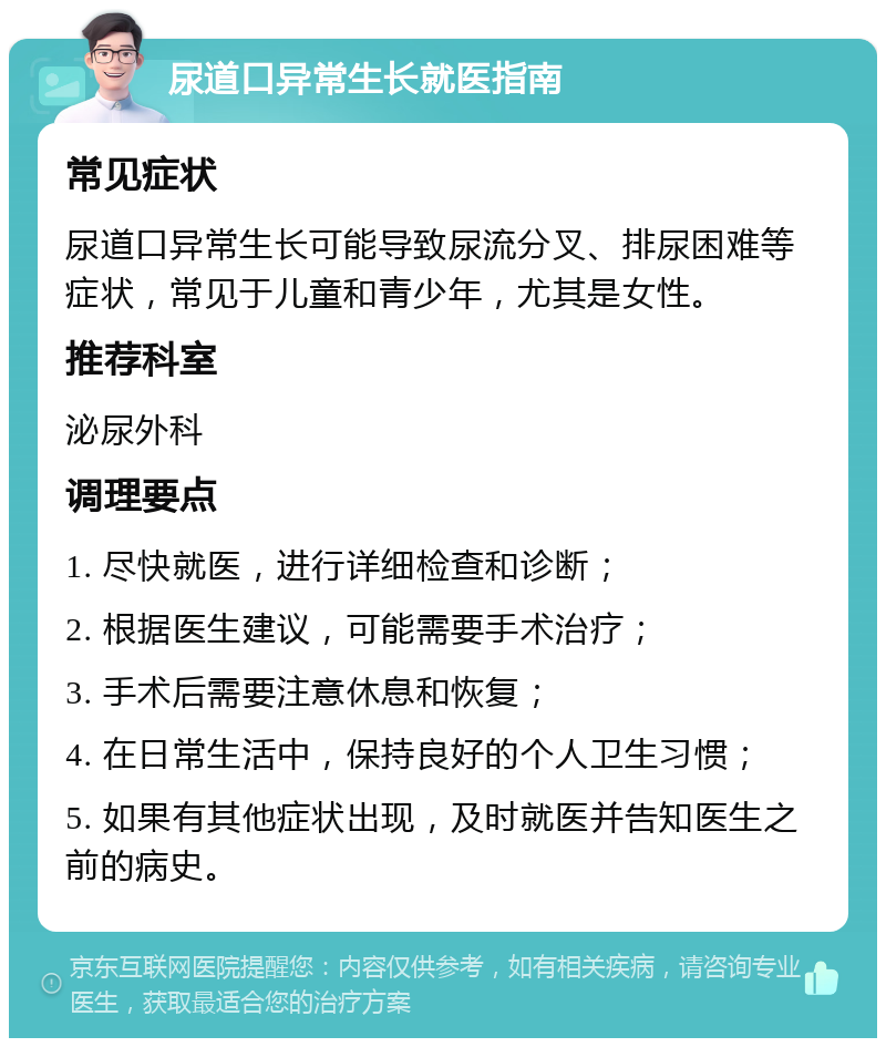 尿道口异常生长就医指南 常见症状 尿道口异常生长可能导致尿流分叉、排尿困难等症状，常见于儿童和青少年，尤其是女性。 推荐科室 泌尿外科 调理要点 1. 尽快就医，进行详细检查和诊断； 2. 根据医生建议，可能需要手术治疗； 3. 手术后需要注意休息和恢复； 4. 在日常生活中，保持良好的个人卫生习惯； 5. 如果有其他症状出现，及时就医并告知医生之前的病史。