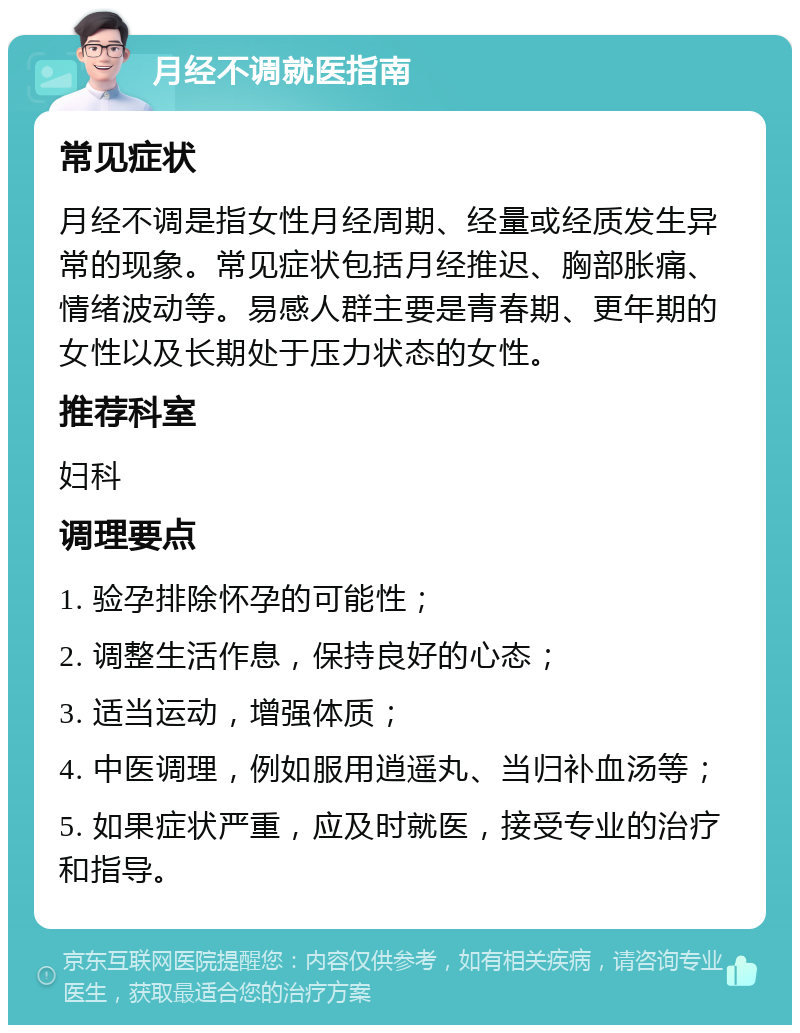 月经不调就医指南 常见症状 月经不调是指女性月经周期、经量或经质发生异常的现象。常见症状包括月经推迟、胸部胀痛、情绪波动等。易感人群主要是青春期、更年期的女性以及长期处于压力状态的女性。 推荐科室 妇科 调理要点 1. 验孕排除怀孕的可能性； 2. 调整生活作息，保持良好的心态； 3. 适当运动，增强体质； 4. 中医调理，例如服用逍遥丸、当归补血汤等； 5. 如果症状严重，应及时就医，接受专业的治疗和指导。